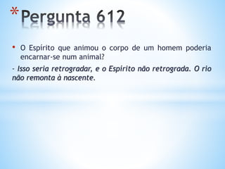 • O Espírito que animou o corpo de um homem poderia
encarnar-se num animal?
- Isso seria retrogradar, e o Espírito não retrograda. O rio
não remonta à nascente.
*
 