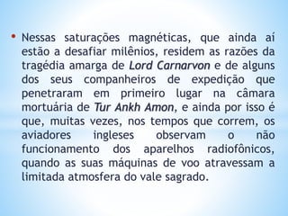 • Nessas saturações magnéticas, que ainda aí
estão a desafiar milênios, residem as razões da
tragédia amarga de Lord Carnarvon e de alguns
dos seus companheiros de expedição que
penetraram em primeiro lugar na câmara
mortuária de Tur Ankh Amon, e ainda por isso é
que, muitas vezes, nos tempos que correm, os
aviadores ingleses observam o não
funcionamento dos aparelhos radiofônicos,
quando as suas máquinas de voo atravessam a
limitada atmosfera do vale sagrado.
 