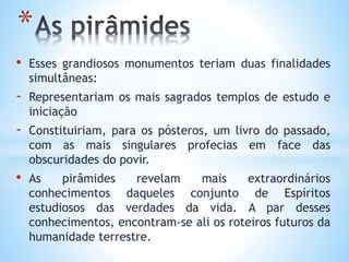 • Esses grandiosos monumentos teriam duas finalidades
simultâneas:
- Representariam os mais sagrados templos de estudo e
iniciação
- Constituiriam, para os pósteros, um livro do passado,
com as mais singulares profecias em face das
obscuridades do povir.
• As pirâmides revelam mais extraordinários
conhecimentos daqueles conjunto de Espíritos
estudiosos das verdades da vida. A par desses
conhecimentos, encontram-se ali os roteiros futuros da
humanidade terrestre.
*
 