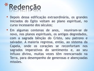 • Depois dessa edificação extraordinária, os grandes
iniciados do Egito voltam ao plano espiritual, no
curso incessante dos séculos;
• Em algumas centenas de anos, reuniram-se de
novo, nos planos espirituais, os antigos degredados,
com a sagrada bênção do Cristo, seu patrono e
salvador. A maioria regressa, então, ao sistema da
Capela, onde os corações se reconfortam nos
sagrados imperativos do sentimento e, ao seu
influxo divino, muitas vezes têm reencarnado na
Terra, para desempenho de generosas e abençoadas
missões.
*
 
