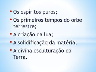 • Os espíritos puros;
• Os primeiros tempos do orbe
terrestre;
• A criação da lua;
• A solidificação da matéria;
• A divina esculturação da
Terra.
 