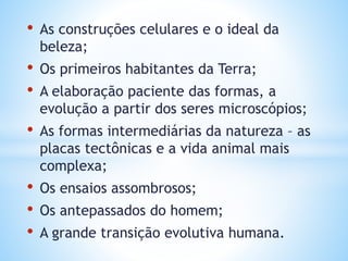 • As construções celulares e o ideal da
beleza;
• Os primeiros habitantes da Terra;
• A elaboração paciente das formas, a
evolução a partir dos seres microscópios;
• As formas intermediárias da natureza – as
placas tectônicas e a vida animal mais
complexa;
• Os ensaios assombrosos;
• Os antepassados do homem;
• A grande transição evolutiva humana.
 
