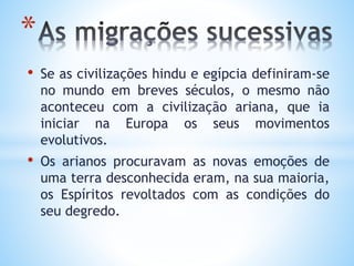 • Se as civilizações hindu e egípcia definiram-se
no mundo em breves séculos, o mesmo não
aconteceu com a civilização ariana, que ia
iniciar na Europa os seus movimentos
evolutivos.
• Os arianos procuravam as novas emoções de
uma terra desconhecida eram, na sua maioria,
os Espíritos revoltados com as condições do
seu degredo.
*
 