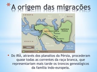 • Do IRÃ, através dos planaltos da Pérsia, procederam
quase todas as correntes da raça branca, que
representariam mais tarde os troncos genealógicos
da família indo-europeia.
*
 