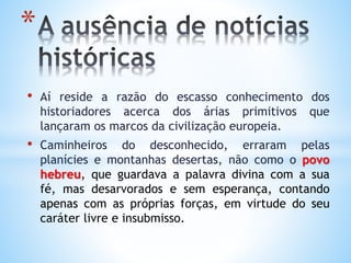 • Aí reside a razão do escasso conhecimento dos
historiadores acerca dos árias primitivos que
lançaram os marcos da civilização europeia.
• Caminheiros do desconhecido, erraram pelas
planícies e montanhas desertas, não como o povo
hebreu, que guardava a palavra divina com a sua
fé, mas desarvorados e sem esperança, contando
apenas com as próprias forças, em virtude do seu
caráter livre e insubmisso.
*
 