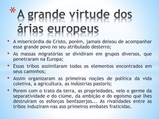 • A misericórdia do Cristo, porém, jamais deixou de acompanhar
esse grande povo no seu atribulado desterro;
• As massas migratórias se dividiram em grupos diversos, que
penetraram na Europa;
• Essas tribos assimilaram todos os elementos encontrados em
seus caminhos;
• Assim organizaram as primeiras noções de política da vida
coletiva, a agricultura, as indústrias pastoris;
• Porem com o trato da terra, as propriedades, veio o germe da
separatividade e do ciúme, da ambição e do egoísmo que lhes
destruíram os esforços benfazerjos... As rivalidades entre as
tribos induziram-nas aso primeiros embates fraticidas.
*
 