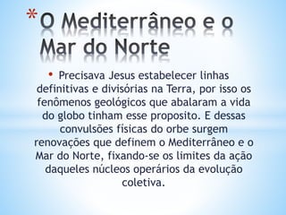 • Precisava Jesus estabelecer linhas
definitivas e divisórias na Terra, por isso os
fenômenos geológicos que abalaram a vida
do globo tinham esse proposito. E dessas
convulsões físicas do orbe surgem
renovações que definem o Mediterrâneo e o
Mar do Norte, fixando-se os limites da ação
daqueles núcleos operários da evolução
coletiva.
*
 