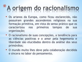 • Os arianos da Europa, como ficou esclarecido, não
possuíram grandes ascendentes religiosos na sua
formação primitiva, em vista do senso prático que os
caracterizou nos primeiros tempos de sua
organização;
• O racionalismo de suas concepções, a tendência para
as ciências positivas e o amor pela hegemonia e
liberdade são elucidados dentro da análise dos seus
primórdios;
• O mundo muito lhes deve pela colaboração decidida
e sincera no labor do pensamento.
*
 