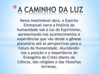 Nesta inestimável obra, o Espírito
Emmanuel narra a história da
humanidade sob a luz do Espiritismo,
apresentando-nos acontecimentos e
experiências que vão desde a gênese
planetária até as perspectivas para o
futuro da Humanidade, elucidando-
nos a posição e a importância do
Evangelho do Cristo diante da
Ciência, das religiões e das filosofias
terrenas.
*
 