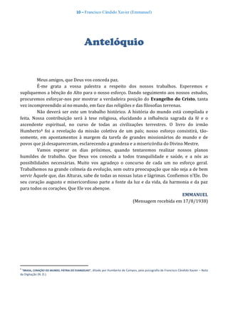 10 – Francisco Cândido Xavier (Emmanuel)
Antelóquio
Meus amigos, que Deus vos conceda paz.
É-me grata a vossa palestra a respeito dos nossos trabalhos. Esperemos e
supliquemos a bênção do Alto para o nosso esforço. Dando seguimento aos nossos estudos,
procuremos esforçar-nos por mostrar a verdadeira posição do Evangelho do Cristo, tanta
vez incompreendido aí no mundo, em face das religiões e das filosofias terrenas.
Não deverá ser este um trabalho histórico. A história do mundo está compilada e
feita. Nossa contribuição será à tese religiosa, elucidando a influência sagrada da fé e o
ascendente espiritual, no curso de todas as civilizações terrestres. O livro do irmão
Humberto1 foi a revelação da missão coletiva de um país; nosso esforço consistirá, tão-
somente, em apontamentos à margem da tarefa de grandes missionários do mundo e de
povos que já desapareceram, esclarecendo a grandeza e a misericórdia do Divino Mestre.
Vamos esperar os dias próximos, quando tentaremos realizar nossos planos
humildes de trabalho. Que Deus vos conceda a todos tranquilidade e saúde, e a nós as
possibilidades necessárias. Muito vos agradeço o concurso de cada um no esforço geral.
Trabalhemos na grande colmeia da evolução, sem outra preocupação que não seja a de bem
servir Àquele que, das Alturas, sabe de todas as nossas lutas e lágrimas. Confiemos n’Ele. Do
seu coração augusto e misericordioso parte a fonte da luz e da vida, da harmonia e da paz
para todos os corações. Que Ele vos abençoe.
EMMANUEL
(Mensagem recebida em 17/8/1938)
1
“BRASIL, CORAÇÃO DO MUNDO, PÁTRIA DO EVANGELHO”, ditado por Humberto de Campos, pela psicografia de Francisco Cândido Xavier – Nota
da Digitação (N. D.).
 