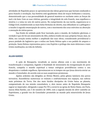 100 – Francisco Cândido Xavier (Emmanuel)
atividades de Napoleão pouco se aproximaram das ideias generosas que haviam conduzido o
povo francês à revolução. Sua história está igualmente cheia de traços brilhantes e escuros,
demonstrando que a sua personalidade de general manteve-se oscilante entre as forças do
mal e do bem. Com as suas vitórias, garantia a integridade do solo francês, mas espalhava a
miséria e a ruína no seio de outros povos. No cumprimento da sua tarefa, organizava-se o
Código Civil, estabelecendo as mais belas fórmulas do direito, mas difundiam-se a pilhagem e
o insulto à sagrada emancipação de outros, com o movimento dos seus exércitos na absorção
e anexação de vários povos.
Sua fronte de soldado pode ficar laureada, para o mundo, de tradições gloriosas, e
verdade é que ele foi um missionário do Alto, embora traído em suas próprias forças; mas, no
Além, seu coração sentiu melhor a amplitude das suas obras, considerando providencial a
pouca piedade da Inglaterra que o exilou em Santa Helena após o seu pedido de amparo e
proteção. Santa Helena representou para o seu Espírito o prólogo das mais dolorosas e mais
tristes meditações, na vida do Infinito.
ALLAN KARDEC
A ação de Bonaparte, invadindo as searas alheias com o seu movimento de
transformação e conquistas, fugindo à finalidade de missionário da reorganização do povo
francês, compeliu o mundo espiritual a tomar enérgicas providências contra o seu
despotismo e vaidade orgulhosa. Aproximavam-se os tempos em que Jesus deveria enviar ao
mundo o Consolador, de acordo com as suas auspiciosas promessas.
Apelos ardentes são dirigidos ao Divino Mestre, pelos gênios tutelares dos povos
terrestres. Assembleias numerosas se reúnem e confraternizam nos espaços, nas esferas
mais próximas da Terra. Um dos mais lúcidos discípulos do Cristo baixa ao planeta,
compenetrado de sua missão consoladora, e, dois meses antes de Napoleão Bonaparte
sagrar-se imperador, obrigando o papa Pio VII a coroá-lo na igreja de Notre Dame, em Paris,
nascia Allan Kardec, aos 3 de outubro de 1804, com a sagrada missão de abrir caminho ao
Espiritismo, a grande voz do Consolador prometido ao mundo pela misericórdia de Jesus
Cristo.
 
