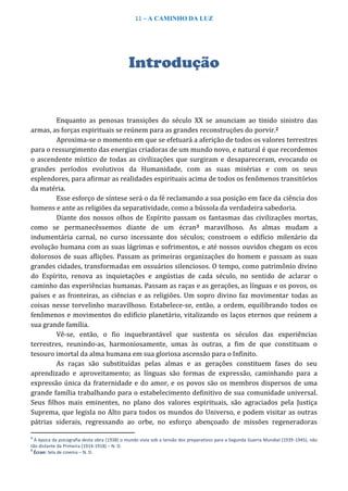 11 – A CAMINHO DA LUZ
Introdução
Enquanto as penosas transições do século XX se anunciam ao tinido sinistro das
armas, as forças espirituais se reúnem para as grandes reconstruções do porvir.2
Aproxima-se o momento em que se efetuará a aferição de todos os valores terrestres
para o ressurgimento das energias criadoras de um mundo novo, e natural é que recordemos
o ascendente místico de todas as civilizações que surgiram e desapareceram, evocando os
grandes períodos evolutivos da Humanidade, com as suas misérias e com os seus
esplendores, para afirmar as realidades espirituais acima de todos os fenômenos transitórios
da matéria.
Esse esforço de síntese será o da fé reclamando a sua posição em face da ciência dos
homens e ante as religiões da separatividade, como a bússola da verdadeira sabedoria.
Diante dos nossos olhos de Espírito passam os fantasmas das civilizações mortas,
como se permanecêssemos diante de um écran3 maravilhoso. As almas mudam a
indumentária carnal, no curso incessante dos séculos; constroem o edifício milenário da
evolução humana com as suas lágrimas e sofrimentos, e até nossos ouvidos chegam os ecos
dolorosos de suas aflições. Passam as primeiras organizações do homem e passam as suas
grandes cidades, transformadas em ossuários silenciosos. O tempo, como patrimônio divino
do Espírito, renova as inquietações e angústias de cada século, no sentido de aclarar o
caminho das experiências humanas. Passam as raças e as gerações, as línguas e os povos, os
países e as fronteiras, as ciências e as religiões. Um sopro divino faz movimentar todas as
coisas nesse torvelinho maravilhoso. Estabelece-se, então, a ordem, equilibrando todos os
fenômenos e movimentos do edifício planetário, vitalizando os laços eternos que reúnem a
sua grande família.
Vê-se, então, o fio inquebrantável que sustenta os séculos das experiências
terrestres, reunindo-as, harmoniosamente, umas às outras, a fim de que constituam o
tesouro imortal da alma humana em sua gloriosa ascensão para o Infinito.
As raças são substituídas pelas almas e as gerações constituem fases do seu
aprendizado e aproveitamento; as línguas são formas de expressão, caminhando para a
expressão única da fraternidade e do amor, e os povos são os membros dispersos de uma
grande família trabalhando para o estabelecimento definitivo de sua comunidade universal.
Seus filhos mais eminentes, no plano dos valores espirituais, são agraciados pela Justiça
Suprema, que legisla no Alto para todos os mundos do Universo, e podem visitar as outras
pátrias siderais, regressando ao orbe, no esforço abençoado de missões regeneradoras
2
À época da psicografia desta obra (1938) o mundo vivia sob a tensão dos preparativos para a Segunda Guerra Mundial (1939-1945), não
tão distante da Primeira (1914-1918) – N. D.
3
Écran: tela de cinema – N. D.
 