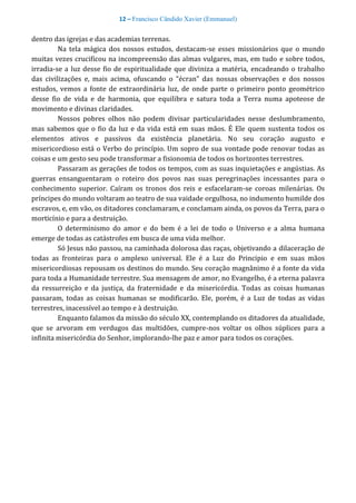 12 – Francisco Cândido Xavier (Emmanuel)
dentro das igrejas e das academias terrenas.
Na tela mágica dos nossos estudos, destacam-se esses missionários que o mundo
muitas vezes crucificou na incompreensão das almas vulgares, mas, em tudo e sobre todos,
irradia-se a luz desse fio de espiritualidade que diviniza a matéria, encadeando o trabalho
das civilizações e, mais acima, ofuscando o “écran” das nossas observações e dos nossos
estudos, vemos a fonte de extraordinária luz, de onde parte o primeiro ponto geométrico
desse fio de vida e de harmonia, que equilibra e satura toda a Terra numa apoteose de
movimento e divinas claridades.
Nossos pobres olhos não podem divisar particularidades nesse deslumbramento,
mas sabemos que o fio da luz e da vida está em suas mãos. É Ele quem sustenta todos os
elementos ativos e passivos da existência planetária. No seu coração augusto e
misericordioso está o Verbo do princípio. Um sopro de sua vontade pode renovar todas as
coisas e um gesto seu pode transformar a fisionomia de todos os horizontes terrestres.
Passaram as gerações de todos os tempos, com as suas inquietações e angústias. As
guerras ensanguentaram o roteiro dos povos nas suas peregrinações incessantes para o
conhecimento superior. Caíram os tronos dos reis e esfacelaram-se coroas milenárias. Os
príncipes do mundo voltaram ao teatro de sua vaidade orgulhosa, no indumento humilde dos
escravos, e, em vão, os ditadores conclamaram, e conclamam ainda, os povos da Terra, para o
morticínio e para a destruição.
O determinismo do amor e do bem é a lei de todo o Universo e a alma humana
emerge de todas as catástrofes em busca de uma vida melhor.
Só Jesus não passou, na caminhada dolorosa das raças, objetivando a dilaceração de
todas as fronteiras para o amplexo universal. Ele é a Luz do Principio e em suas mãos
misericordiosas repousam os destinos do mundo. Seu coração magnânimo é a fonte da vida
para toda a Humanidade terrestre. Sua mensagem de amor, no Evangelho, é a eterna palavra
da ressurreição e da justiça, da fraternidade e da misericórdia. Todas as coisas humanas
passaram, todas as coisas humanas se modificarão. Ele, porém, é a Luz de todas as vidas
terrestres, inacessível ao tempo e à destruição.
Enquanto falamos da missão do século XX, contemplando os ditadores da atualidade,
que se arvoram em verdugos das multidões, cumpre-nos voltar os olhos súplices para a
infinita misericórdia do Senhor, implorando-lhe paz e amor para todos os corações.
 