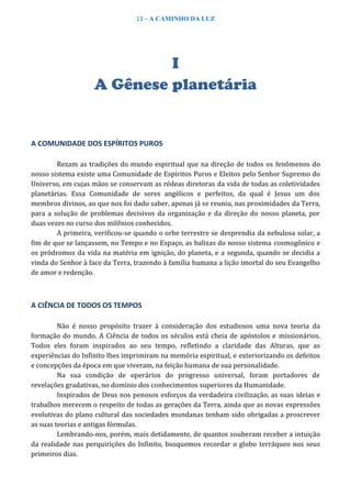 13 – A CAMINHO DA LUZ
I
A Gênese planetária
A COMUNIDADE DOS ESPÍRITOS PUROS
Rezam as tradições do mundo espiritual que na direção de todos os fenômenos do
nosso sistema existe uma Comunidade de Espíritos Puros e Eleitos pelo Senhor Supremo do
Universo, em cujas mãos se conservam as rédeas diretoras da vida de todas as coletividades
planetárias. Essa Comunidade de seres angélicos e perfeitos, da qual é Jesus um dos
membros divinos, ao que nos foi dado saber, apenas já se reuniu, nas proximidades da Terra,
para a solução de problemas decisivos da organização e da direção do nosso planeta, por
duas vezes no curso dos milênios conhecidos.
A primeira, verificou-se quando o orbe terrestre se desprendia da nebulosa solar, a
fim de que se lançassem, no Tempo e no Espaço, as balizas do nosso sistema cosmogônico e
os pródromos da vida na matéria em ignição, do planeta, e a segunda, quando se decidia a
vinda do Senhor à face da Terra, trazendo à família humana a lição imortal do seu Evangelho
de amor e redenção.
A CIÊNCIA DE TODOS OS TEMPOS
Não é nosso propósito trazer à consideração dos estudiosos uma nova teoria da
formação do mundo. A Ciência de todos os séculos está cheia de apóstolos e missionários.
Todos eles foram inspirados ao seu tempo, refletindo a claridade das Alturas, que as
experiências do Infinito lhes imprimiram na memória espiritual, e exteriorizando os defeitos
e concepções da época em que viveram, na feição humana de sua personalidade.
Na sua condição de operários do progresso universal, foram portadores de
revelações gradativas, no domínio dos conhecimentos superiores da Humanidade.
Inspirados de Deus nos penosos esforços da verdadeira civilização, as suas ideias e
trabalhos merecem o respeito de todas as gerações da Terra, ainda que as novas expressões
evolutivas do plano cultural das sociedades mundanas tenham sido obrigadas a proscrever
as suas teorias e antigas fórmulas.
Lembrando-nos, porém, mais detidamente, de quantos souberam receber a intuição
da realidade nas perquirições do Infinito, busquemos recordar o globo terráqueo nos seus
primeiros dias.
 