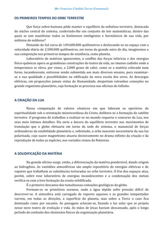 14 – Francisco Cândido Xavier (Emmanuel)
OS PRIMEIROS TEMPOS DO ORBE TERRESTRE
Que força sobre-humana pôde manter o equilíbrio da nebulosa terrestre, destacada
do núcleo central do sistema, conferindo-lhe um conjunto de leis matemáticas, dentro das
quais se iam manifestar todos os fenômenos inteligentes e harmônicos de sua vida, por
milênios de milênios?
Distando do Sol cerca de 149.600.000 quilômetros e deslocando-se no espaço com a
velocidade diária de 2.500.000 quilômetros, em torno do grande astro do dia, imaginemos a
sua composição nos primeiros tempos de existência, como planeta.
Laboratório de matérias ignescentes, o conflito das forças telúricas e das energias
físico-químicas opera as grandiosas construções do teatro da vida, no imenso cadinho onde a
temperatura se eleva, por vezes, a 2.000 graus de calor, como se a matéria colocada num
forno, incandescente, estivesse sendo submetida aos mais diversos ensaios, para examinar-
se a sua qualidade e possibilidades na edificação da nova escola dos seres. As descargas
elétricas, em proporções jamais vistas da Humanidade, despertam estranhas comoções no
grande organismo planetário, cuja formação se processa nas oficinas do Infinito.
A CRIAÇÃO DA LUA
Nessa computação de valores cósmicos em que laboram os operários da
espiritualidade sob a orientação misericordiosa do Cristo, delibera-se a formação do satélite
terrestre. O programa de trabalhos a realizar-se no mundo requeria o concurso da Lua, nos
seus mais íntimos detalhes. Ela seria a âncora do equilíbrio terrestre nos movimentos de
translação que o globo efetuaria em torno da sede do sistema; o manancial de forças
ordenadoras da estabilidade planetária e, sobretudo, o orbe nascente necessitaria da sua luz
polarizada, cujo suave magnetismo atuaria decisivamente no drama infinito da criação e da
reprodução de todas as espécies, nos variados reinos da Natureza.
A SOLIDIFICAÇÃO DA MATÉRIA
Na grande oficina surge, então, a diferenciação da matéria ponderável, dando origem
ao hidrogênio. As vastidões atmosféricas são amplo repositório de energias elétricas e de
vapores que trabalham as substâncias torturadas no orbe terrestre. O frio dos espaços atua,
porém, sobre esse laboratório de energias incandescentes e a condensação dos metais
verifica-se com a leve formação da crosta solidificada.
É o primeiro descanso das tumultuosas comoções geológicas do globo.
Formam-se os primitivos oceanos, onde a água tépida sofre pressão difícil de
descrever-se. A atmosfera está carregada de vapores aquosos e as grandes tempestades
varrem, em todas as direções, a superfície do planeta, mas sobre a Terra o caos fica
dominado como por encanto. As paisagens aclaram-se, fixando a luz solar que se projeta
nesse novo teatro de evolução e vida. As mãos de Jesus haviam descansado, após o longo
período de confusão dos elementos físicos da organização planetária.
 