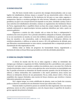 15 – A CAMINHO DA LUZ
O DIVINO ESCULTOR
Sim, Ele havia vencido todos os pavores das energias desencadeadas; com as suas
legiões de trabalhadores divinos, lançou o escopro4 da sua misericórdia sobre o bloco de
matéria informe, que a Sabedoria do Pai deslocara do Sol para as suas mãos augustas e
compassivas. Operou a escultura geológica do orbe terreno, talhando a escola abençoada e
grandiosa, na qual o seu coração haveria de expandir-se em amor, claridade e justiça. Com os
seus exércitos de trabalhadores devotados, estatuiu os regulamentos dos fenômenos físicos
da Terra, organizando-lhes o equilíbrio futuro na base dos corpos simples de matéria, cuja
unidade substancial os espectroscópios terrenos puderam identificar por toda a parte no
universo galáctico.
Organizou o cenário da vida, criando, sob as vistas de Deus, o indispensável à
existência dos seres do porvir. Fez a pressão atmosférica adequada ao homem, antecipando-
se ao seu nascimento no mundo, no curso dos milênios; estabeleceu os grandes centros de
força da ionosfera e da estratosfera, onde se harmonizam os fenômenos elétricos da
existência planetária, e edificou as usinas de ozone a 40 e 60 quilômetros de altitude, para
que filtrassem convenientemente os raios solares, manipulando-lhes a composição precisa à
manutenção da vida organizada no orbe.
Definiu todas as linhas de progresso da humanidade futura, engendrando a
harmonia de todas as forças físicas que presidem ao ciclo das atividades planetárias.
O VERBO NA CRIAÇÃO TERRESTRE
A ciência do mundo não lhe viu as mãos augustas e sábias na intimidade das
energias que vitalizam o organismo do Globo. Substituíram-lhe a providência com a palavra
“natureza”, em todos os seus estudos e análises da existência, mas o seu amor foi o Verbo da
criação do princípio, como é e será a coroa gloriosa dos seres terrestres na imortalidade sem
fim. E quando serenaram os elementos do mundo nascente, quando a luz do Sol beijava, em
silêncio, a beleza melancólica dos continentes e dos mares primitivos, Jesus reuniu nas
Alturas os intérpretes divinos do seu pensamento. Viu-se, então, descer sobre a Terra, das
amplidões dos espaços ilimitados, uma nuvem de forças cósmicas, que envolveu o imenso
laboratório planetário em repouso.
Daí a algum tempo, na crosta solidificada do planeta, como no fundo dos oceanos,
podia-se observar a existência de um elemento viscoso que cobria toda a Terra.
Estavam dados os primeiros passos no caminho da vida organizada. Com essa massa
gelatinosa, nascia no orbe o protoplasma e, com ele, lançara Jesus à superfície do mundo o
germe sagrado dos primeiros homens.
4
Escopro: ferramenta metálica para lavrar pedras, madeiras etc. – N. D.
 
