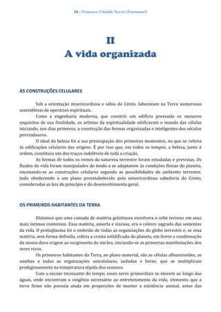 16 – Francisco Cândido Xavier (Emmanuel)
II
A vida organizada
AS CONSTRUÇÕES CELULARES
Sob a orientação misericordiosa e sábia do Cristo, laboravam na Terra numerosas
assembleias de operários espirituais.
Como a engenharia moderna, que constrói um edifício prevendo os menores
requisitos de sua finalidade, os artistas da espiritualidade edificavam o mundo das células
iniciando, nos dias primevos, a construção das formas organizadas e inteligentes dos séculos
porvindouros.
O ideal da beleza foi a sua preocupação dos primeiros momentos, no que se referia
às edificações celulares das origens. É por isso que, em todos os tempos, a beleza, junto à
ordem, constituiu um dos traços indeléveis de toda a criação.
As formas de todos os reinos da natureza terrestre foram estudadas e previstas. Os
fluidos da vida foram manipulados de modo a se adaptarem às condições físicas do planeta,
encenando-se as construções celulares segundo as possibilidades do ambiente terrestre,
tudo obedecendo a um plano preestabelecido pela misericordiosa sabedoria do Cristo,
consideradas as leis do princípio e do desenvolvimento geral.
OS PRIMEIROS HABITANTES DA TERRA
Dizíamos que uma camada de matéria gelatinosa envolvera o orbe terreno em seus
mais íntimos contornos. Essa matéria, amorfa e viscosa, era o celeiro sagrado das sementes
da vida. O protoplasma foi o embrião de todas as organizações do globo terrestre e, se essa
matéria, sem forma definida, cobria a crosta solidificada do planeta, em breve a condensação
da massa dava origem ao surgimento do núcleo, iniciando-se as primeiras manifestações dos
seres vivos.
Os primeiros habitantes da Terra, no plano material, são as células albuminoides, as
amebas e todas as organizações unicelulares, isoladas e livres, que se multiplicam
prodigiosamente na temperatura tépida dos oceanos.
Com o escoar incessante do tempo, esses seres primordiais se movem ao longo das
águas, onde encontram o oxigênio necessário ao entretenimento da vida, elemento que a
terra firme não possuía ainda em proporções de manter a existência animal, antes das
 