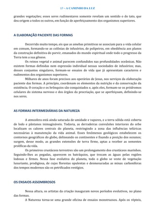 17 – A CAMINHO DA LUZ
grandes vegetações; esses seres rudimentares somente revelam um sentido o do tato, que
deu origem a todos os outros, em função de aperfeiçoamento dos organismos superiores.
A ELABORAÇÃO PACIENTE DAS FORMAS
Decorrido muito tempo, eis que as amebas primitivas se associam para a vida celular
em comum, formando-se as colônias de infusórios, de polipeiros, em obediência aos planos
da construção definitiva do porvir, emanados do mundo espiritual onde todo o progresso da
Terra tem a sua gênese.
Os reinos vegetal e animal parecem confundidos nas profundidades oceânicas. Não
existem formas definidas nem expressão individual nessas sociedades de infusórios; mas,
desses conjuntos singulares, formam-se ensaios de vida que já apresentam caracteres e
rudimentos dos organismos superiores.
Milhares de anos foram precisos aos operários de Jesus, nos serviços da elaboração
paciente das formas. A princípio, coordenam os elementos da nutrição e da conservação da
existência. O coração e os brônquios são conquistados e, após eles, formam-se os pródromos
celulares do sistema nervoso e dos órgãos da procriação, que se aperfeiçoam, definindo-se
nos seres.
AS FORMAS INTERMEDIÁRIAS DA NATUREZA
A atmosfera está ainda saturada de umidade e vapores, e a terra sólida está coberta
de lodo e pântanos inimagináveis. Todavia, as derradeiras convulsões interiores do orbe
localizam os calores centrais do planeta, restringindo a zona das influências telúricas
necessárias à manutenção da vida animal. Esses fenômenos geológicos estabelecem os
contornos geográficos do globo, delineando os continentes e fixando a posição dos oceanos;
surgem, desse modo, as grandes extensões de terra firme, aptas a receber as sementes
prolíficas da vida.
Os primeiros crustáceos terrestres são um prolongamento dos crustáceos marinhos.
Seguindo-lhes as pegadas, aparecem os batráquios, que trocam as águas pelas regiões
lodosas e firmes. Nessa fase evolutiva do planeta, todo o globo se veste de vegetação
luxuriante, prodigiosa, de cujas florestas opulentas e desmesuradas as minas carboníferas
dos tempos modernos são os petrificados vestígios.
OS ENSAIOS ASSOMBROSOS
Nessa altura, os artistas da criação inauguram novos períodos evolutivos, no plano
das formas.
A Natureza torna-se uma grande oficina de ensaios monstruosos. Após os répteis,
 