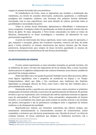 18 – Francisco Cândido Xavier (Emmanuel)
surgem os animais horrendos das eras primitivas.
Os trabalhadores do Cristo, como os alquimistas que estudam a combinação das
substâncias, na retorta de acuradas observações, analisavam, igualmente, a combinação
prodigiosa dos complexos celulares, cuja formação eles próprios haviam delineado,
executando, com as suas experiências, uma justa aferição de valores, prevendo todas as
possibilidades e necessidades do porvir.
Todas as arestas foram eliminadas. Aplainaram-se dificuldades e realizaram-se
novas conquistas. A máquina celular foi aperfeiçoada, no limite do possível, em face das leis
físicas do globo. Os tipos adequados à Terra foram consumados em todos os reinos da
Natureza, eliminando-se os frutos teratológicos e estranhos, do laboratório de suas
perseverantes experiências.
A prova da intervenção das forças espirituais, nesse vasto campo de operações, é
que, enquanto o escorpião, gêmeo dos crustáceos marinhos, conserva até hoje, de modo
geral, a forma primitiva, os animais monstruosos das épocas remotas, que lhe foram
posteriores, desapareceram para sempre da fauna terrestre, guardando os museus do
mundo as interessantes reminiscências de suas formas atormentadas.
OS ANTEPASSADOS DO HOMEM
O reino animal experimenta as mais estranhas transições no período terciário, sob
as influências do meio e em face dos imperativos da lei de seleção. Mas, o nosso raciocínio
ansioso procura os legítimos antepassados das criaturas humanas, nessa imensa vastidão do
proscênio5 da evolução anímica.
Onde está Adão com a sua queda do paraíso? Debalde nossos olhos procuram, aflitos,
essas figuras legendárias, com o propósito de localizá-las no Espaço e no Tempo.
Compreendemos, afinal, que Adão e Eva constituem uma lembrança dos Espíritos
degredados na paisagem obscura da Terra, como Caim e Abel são dois símbolos para a
personalidade das criaturas.
Examinada, porém, a questão nos seus prismas reais, vamos encontrar os primeiros
antepassados do homem sofrendo os processos de aperfeiçoamento da Natureza. No período
terciário a que nos reportamos, sob a orientação das esferas espirituais notavam-se algumas
raças de antropoides6, no Plioceno7 inferior. Esses antropoides, antepassados do homem
terrestre, e os ascendentes dos símios que ainda existem no mundo, tiveram a sua evolução
em pontos convergentes e daí os parentescos sorológicos entre o organismo do homem
moderno e o do chimpanzé da atualidade.
Reportando-nos, todavia, aos eminentes naturalistas dos últimos tempos, que
examinaram meticulosamente os transcendentes assuntos do evolucionismo, somos
compelidos a esclarecer que não houve propriamente uma “descida da árvore”, no início da
evolução humana. As forças espirituais que dirigem os fenômenos terrestres, sob a
5
Proscênio: palco, arena, cenário – N. D.
6
Antropoide: subdivisão de primatas que inclui os macacos, os monos e o homem – N. D.
7
Plioceno: período durante o qual estas rochas foram formadas (a época pliocena), aproximadamente 5,3 a 1,6 milhões de anos – N. D.
 