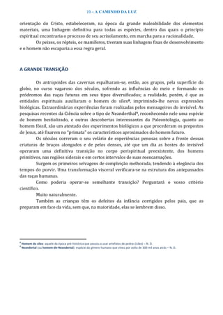 19 – A CAMINHO DA LUZ
orientação do Cristo, estabeleceram, na época da grande maleabilidade dos elementos
materiais, uma linhagem definitiva para todas as espécies, dentro das quais o princípio
espiritual encontraria o processo de seu acrisolamento, em marcha para a racionalidade.
Os peixes, os répteis, os mamíferos, tiveram suas linhagens fixas de desenvolvimento
e o homem não escaparia a essa regra geral.
A GRANDE TRANSIÇÃO
Os antropoides das cavernas espalharam-se, então, aos grupos, pela superfície do
globo, no curso vagaroso dos séculos, sofrendo as influências do meio e formando os
pródromos das raças futuras em seus tipos diversificados; a realidade, porém, é que as
entidades espirituais auxiliaram o homem do sílex8, imprimindo-lhe novas expressões
biológicas. Extraordinárias experiências foram realizadas pelos mensageiros do invisível. As
pesquisas recentes da Ciência sobre o tipo de Neanderthal9, reconhecendo nele uma espécie
de homem bestializado, e outras descobertas interessantes da Paleontologia, quanto ao
homem fóssil, são um atestado dos experimentos biológicos a que procederam os prepostos
de Jesus, até fixarem no “primata” os característicos aproximados do homem futuro.
Os séculos correram o seu velário de experiências penosas sobre a fronte dessas
criaturas de braços alongados e de pelos densos, até que um dia as hostes do invisível
operaram uma definitiva transição no corpo perispiritual preexistente, dos homens
primitivos, nas regiões siderais e em certos intervalos de suas reencarnações.
Surgem os primeiros selvagens de compleição melhorada, tendendo à elegância dos
tempos do porvir. Uma transformação visceral verificara-se na estrutura dos antepassados
das raças humanas.
Como poderia operar-se semelhante transição? Perguntará o vosso critério
científico.
Muito naturalmente.
Também as crianças têm os defeitos da infância corrigidos pelos pais, que as
preparam em face da vida, sem que, na maioridade, elas se lembrem disso.
8
Homem do sílex: aquele da época pré-histórica que passou a usar artefatos de pedras (sílex) – N. D.
9
Neandertal (ou homem-de-Neandertal): espécie do gênero humano que viveu por volta de 300 mil anos atrás – N. D.
 