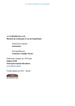 2 – Francisco Cândido Xavier (Emmanuel)
A CAMINHO DA LUZ
História da civilização à Luz do Espiritismo
Ditada pelo Espírito:
Emmanuel
Psicografada por:
Francisco Cândido Xavier
Publicação original em 1939 pela:
Editora FEB
Federação Espírita Brasileira
www.febnet.org.br
Versão digital em 2011 – Brasil
 