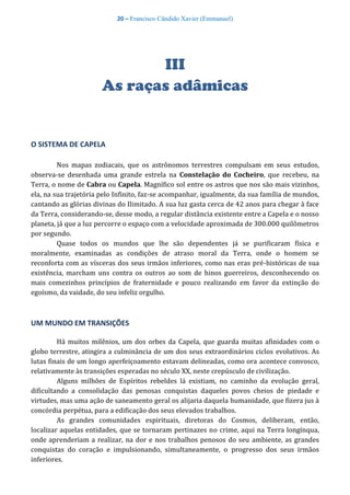 20 – Francisco Cândido Xavier (Emmanuel)
III
As raças adâmicas
O SISTEMA DE CAPELA
Nos mapas zodiacais, que os astrônomos terrestres compulsam em seus estudos,
observa-se desenhada uma grande estrela na Constelação do Cocheiro, que recebeu, na
Terra, o nome de Cabra ou Capela. Magnífico sol entre os astros que nos são mais vizinhos,
ela, na sua trajetória pelo Infinito, faz-se acompanhar, igualmente, da sua família de mundos,
cantando as glórias divinas do Ilimitado. A sua luz gasta cerca de 42 anos para chegar à face
da Terra, considerando-se, desse modo, a regular distância existente entre a Capela e o nosso
planeta, já que a luz percorre o espaço com a velocidade aproximada de 300.000 quilômetros
por segundo.
Quase todos os mundos que lhe são dependentes já se purificaram física e
moralmente, examinadas as condições de atraso moral da Terra, onde o homem se
reconforta com as vísceras dos seus irmãos inferiores, como nas eras pré-históricas de sua
existência, marcham uns contra os outros ao som de hinos guerreiros, desconhecendo os
mais comezinhos princípios de fraternidade e pouco realizando em favor da extinção do
egoísmo, da vaidade, do seu infeliz orgulho.
UM MUNDO EM TRANSIÇÕES
Há muitos milênios, um dos orbes da Capela, que guarda muitas afinidades com o
globo terrestre, atingira a culminância de um dos seus extraordinários ciclos evolutivos. As
lutas finais de um longo aperfeiçoamento estavam delineadas, como ora acontece convosco,
relativamente às transições esperadas no século XX, neste crepúsculo de civilização.
Alguns milhões de Espíritos rebeldes lá existiam, no caminho da evolução geral,
dificultando a consolidação das penosas conquistas daqueles povos cheios de piedade e
virtudes, mas uma ação de saneamento geral os alijaria daquela humanidade, que fizera jus à
concórdia perpétua, para a edificação dos seus elevados trabalhos.
As grandes comunidades espirituais, diretoras do Cosmos, deliberam, então,
localizar aquelas entidades, que se tornaram pertinazes no crime, aqui na Terra longínqua,
onde aprenderiam a realizar, na dor e nos trabalhos penosos do seu ambiente, as grandes
conquistas do coração e impulsionando, simultaneamente, o progresso dos seus irmãos
inferiores.
 