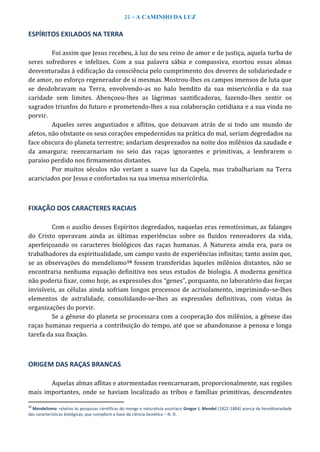 21 – A CAMINHO DA LUZ
ESPÍRITOS EXILADOS NA TERRA
Foi assim que Jesus recebeu, à luz do seu reino de amor e de justiça, aquela turba de
seres sofredores e infelizes. Com a sua palavra sábia e compassiva, exortou essas almas
desventuradas à edificação da consciência pelo cumprimento dos deveres de solidariedade e
de amor, no esforço regenerador de si mesmas. Mostrou-lhes os campos imensos de luta que
se desdobravam na Terra, envolvendo-as no halo bendito da sua misericórdia e da sua
caridade sem limites. Abençoou-lhes as lágrimas santificadoras, fazendo-lhes sentir os
sagrados triunfos do futuro e prometendo-lhes a sua colaboração cotidiana e a sua vinda no
porvir.
Aqueles seres angustiados e aflitos, que deixavam atrás de si todo um mundo de
afetos, não obstante os seus corações empedernidos na prática do mal, seriam degredados na
face obscura do planeta terrestre; andariam desprezados na noite dos milênios da saudade e
da amargura; reencarnariam no seio das raças ignorantes e primitivas, a lembrarem o
paraíso perdido nos firmamentos distantes.
Por muitos séculos não veriam a suave luz da Capela, mas trabalhariam na Terra
acariciados por Jesus e confortados na sua imensa misericórdia.
FIXAÇÃO DOS CARACTERES RACIAIS
Com o auxílio desses Espíritos degredados, naquelas eras remotíssimas, as falanges
do Cristo operavam ainda as últimas experiências sobre os fluidos renovadores da vida,
aperfeiçoando os caracteres biológicos das raças humanas. A Natureza ainda era, para os
trabalhadores da espiritualidade, um campo vasto de experiências infinitas; tanto assim que,
se as observações do mendelismo10 fossem transferidas àqueles milênios distantes, não se
encontraria nenhuma equação definitiva nos seus estudos de biologia. A moderna genética
não poderia fixar, como hoje, as expressões dos “genes”, porquanto, no laboratório das forças
invisíveis, as células ainda sofriam longos processos de acrisolamento, imprimindo-se-lhes
elementos de astralidade, consolidando-se-lhes as expressões definitivas, com vistas às
organizações do porvir.
Se a gênese do planeta se processara com a cooperação dos milênios, a gênese das
raças humanas requeria a contribuição do tempo, até que se abandonasse a penosa e longa
tarefa da sua fixação.
ORIGEM DAS RAÇAS BRANCAS
Aquelas almas aflitas e atormentadas reencarnaram, proporcionalmente, nas regiões
mais importantes, onde se haviam localizado as tribos e famílias primitivas, descendentes
10
Mendelismo: relativo às pesquisas científicas do monge e naturalista austríaco Gregor J. Mendel (1822-1884) acerca da hereditariedade
das características biológicas, que compõem a base da ciência Genética – N. D.
 