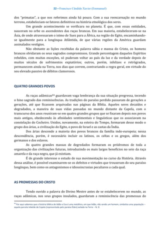 22 – Francisco Cândido Xavier (Emmanuel)
dos “primatas”, a que nos referimos ainda há pouco. Com a sua reencarnação no mundo
terreno, estabeleciam-se fatores definitivos na história etnológica dos seres.
Um grande acontecimento se verificara no planeta. É que, com essas entidades,
nasceram no orbe os ascendentes das raças brancas. Em sua maioria, estabeleceram-se na
Ásia, de onde atravessaram o istmo de Suez para a África, na região do Egito, encaminhando-
se igualmente para a longínqua Atlântida, de que várias regiões da América guardam
assinalados vestígios.
Não obstante as lições recebidas da palavra sábia e mansa do Cristo, os homens
brancos olvidaram os seus sagrados compromissos. Grande percentagem daqueles Espíritos
rebeldes, com muitas exceções, só puderam voltar ao país da luz e da verdade depois de
muitos séculos de sofrimentos expiatórios; outros, porém, infelizes e retrógrados,
permanecem ainda na Terra, nos dias que correm, contrariando a regra geral, em virtude do
seu elevado passivo de débitos clamorosos.
QUATRO GRANDES POVOS
As raças adâmicas11 guardavam vaga lembrança da sua situação pregressa, tecendo
o hino sagrado das reminiscências. As tradições do paraíso perdido passaram de gerações a
gerações, até que ficassem arquivadas nas páginas da Bíblia. Aqueles seres decaídos e
degradados, a maneira de suas vidas passadas no mundo distante da Capela, com o
transcurso dos anos reuniram-se em quatro grandes grupos que se fixaram depois nos povos
mais antigos, obedecendo às afinidades sentimentais e linguísticas que os associavam na
constelação do Cocheiro. Unidos, novamente, na esteira do Tempo, formaram desse modo o
grupo dos árias, a civilização do Egito, o povo de Israel e as castas da Índia.
Dos árias descende a maioria dos povos brancos da família indo-europeia; nessa
descendência, porém, é necessário incluir os latinos, os celtas e os gregos, além dos
germanos e dos eslavos.
As quatro grandes massas de degredados formaram os pródromos de toda a
organização das civilizações futuras, introduzindo os mais largos benefícios no seio da raça
amarela e da raça negra, que já existiam.
É de grande interesse o estudo de sua movimentação no curso da História. Através
dessa análise, é possível examinarem-se os defeitos e virtudes que trouxeram do seu paraíso
longínquo, bem como os antagonismos e idiossincrasias peculiares a cada qual.
AS PROMESSAS DO CRISTO
Tendo ouvido a palavra do Divino Mestre antes de se estabelecerem no mundo, as
raças adâmicas, nos seus grupos insulados, guardaram a reminiscência das promessas do
11
Por aqui sabemos que a história bíblica de Adão e Eva é uma metáfora, em que Adão, não sendo um homem, simboliza uma população –
aquela parcela rebelde de Capela (representada pelo paraíso Éden) exilada na Terra – N. D.
 