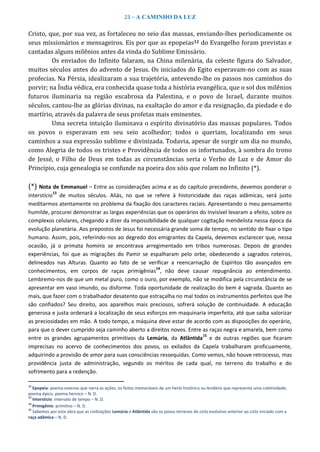 23 – A CAMINHO DA LUZ
Cristo, que, por sua vez, as fortaleceu no seio das massas, enviando-lhes periodicamente os
seus missionários e mensageiros. Eis por que as epopeias12 do Evangelho foram previstas e
cantadas alguns milênios antes da vinda do Sublime Emissário.
Os enviados do Infinito falaram, na China milenária, da celeste figura do Salvador,
muitos séculos antes do advento de Jesus. Os iniciados do Egito esperavam-no com as suas
profecias. Na Pérsia, idealizaram a sua trajetória, antevendo-lhe os passos nos caminhos do
porvir; na Índia védica, era conhecida quase toda a história evangélica, que o sol dos milênios
futuros iluminaria na região escabrosa da Palestina, e o povo de Israel, durante muitos
séculos, cantou-lhe as glórias divinas, na exaltação do amor e da resignação, da piedade e do
martírio, através da palavra de seus profetas mais eminentes.
Uma secreta intuição iluminava o espírito divinatório das massas populares. Todos
os povos o esperavam em seu seio acolhedor; todos o queriam, localizando em seus
caminhos a sua expressão sublime e divinizada. Todavia, apesar de surgir um dia no mundo,
como Alegria de todos os tristes e Providência de todos os infortunados, à sombra do trono
de Jessé, o Filho de Deus em todas as circunstâncias seria o Verbo de Luz e de Amor do
Princípio, cuja genealogia se confunde na poeira dos sóis que rolam no Infinito (*).
(*) Nota de Emmanuel – Entre as considerações acima e as do capítulo precedente, devemos ponderar o
interstício
13
de muitos séculos. Aliás, no que se refere à historicidade das raças adâmicas, será justo
meditarmos atentamente no problema da fixação dos caracteres raciais. Apresentando o meu pensamento
humilde, procurei demonstrar as largas experiências que os operários do Invisível levaram a efeito, sobre os
complexos celulares, chegando a dizer da impossibilidade de qualquer cogitação mendelista nessa época da
evolução planetária. Aos prepostos de Jesus foi necessária grande soma de tempo, no sentido de fixar o tipo
humano. Assim, pois, referindo-nos ao degredo dos emigrantes da Capela, devemos esclarecer que, nessa
ocasião, já o primata hominis se encontrava arregimentado em tribos numerosas. Depois de grandes
experiências, foi que as migrações do Pamir se espalharam pelo orbe, obedecendo a sagrados roteiros,
delineados nas Alturas. Quanto ao fato de se verificar a reencarnação de Espíritos tão avançados em
conhecimentos, em corpos de raças primigênias
14
, não deve causar repugnância ao entendimento.
Lembremo-nos de que um metal puro, como o ouro, por exemplo, não se modifica pela circunstância de se
apresentar em vaso imundo, ou disforme. Toda oportunidade de realização do bem é sagrada. Quanto ao
mais, que fazer com o trabalhador desatento que estraçalha no mal todos os instrumentos perfeitos que lhe
são confiados? Seu direito, aos aparelhos mais preciosos, sofrerá solução de continuidade. A educação
generosa e justa ordenará a localização de seus esforços em maquinaria imperfeita, até que saiba valorizar
as preciosidades em mão. A todo tempo, a máquina deve estar de acordo com as disposições do operário,
para que o dever cumprido seja caminho aberto a direitos novos. Entre as raças negra e amarela, bem como
entre os grandes agrupamentos primitivos da Lemúria, da Atlântida
15
e de outras regiões que ficaram
imprecisas no acervo de conhecimentos dos povos, os exilados da Capela trabalharam proficuamente,
adquirindo a provisão de amor para suas consciências ressequidas. Como vemos, não houve retrocesso, mas
providência justa de administração, segundo os méritos de cada qual, no terreno do trabalho e do
sofrimento para a redenção.
12
Epopeia: poema extenso que narra as ações, os feitos memoráveis de um herói histórico ou lendário que representa uma coletividade;
poema épico, poema heroico – N. D.
13
Interstício: intervalo de tempo – N. D.
14
Primigênio: primitivo – N. D.
15
Sabemos por esta obra que as civilizações Lemúria e Atlântida são os povos terrenos do ciclo evolutivo anterior ao ciclo iniciado com a
raça adâmica – N. D.
 