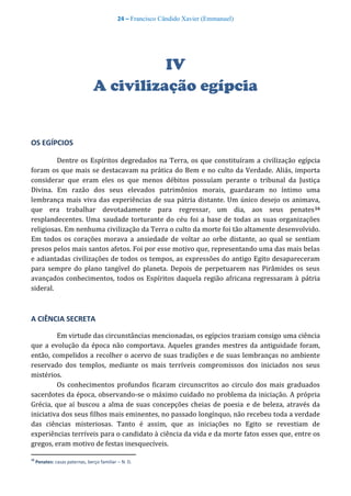 24 – Francisco Cândido Xavier (Emmanuel)
IV
A civilização egípcia
OS EGÍPCIOS
Dentre os Espíritos degredados na Terra, os que constituíram a civilização egípcia
foram os que mais se destacavam na prática do Bem e no culto da Verdade. Aliás, importa
considerar que eram eles os que menos débitos possuíam perante o tribunal da Justiça
Divina. Em razão dos seus elevados patrimônios morais, guardaram no íntimo uma
lembrança mais viva das experiências de sua pátria distante. Um único desejo os animava,
que era trabalhar devotadamente para regressar, um dia, aos seus penates16
resplandecentes. Uma saudade torturante do céu foi a base de todas as suas organizações
religiosas. Em nenhuma civilização da Terra o culto da morte foi tão altamente desenvolvido.
Em todos os corações morava a ansiedade de voltar ao orbe distante, ao qual se sentiam
presos pelos mais santos afetos. Foi por esse motivo que, representando uma das mais belas
e adiantadas civilizações de todos os tempos, as expressões do antigo Egito desapareceram
para sempre do plano tangível do planeta. Depois de perpetuarem nas Pirâmides os seus
avançados conhecimentos, todos os Espíritos daquela região africana regressaram à pátria
sideral.
A CIÊNCIA SECRETA
Em virtude das circunstâncias mencionadas, os egípcios traziam consigo uma ciência
que a evolução da época não comportava. Aqueles grandes mestres da antiguidade foram,
então, compelidos a recolher o acervo de suas tradições e de suas lembranças no ambiente
reservado dos templos, mediante os mais terríveis compromissos dos iniciados nos seus
mistérios.
Os conhecimentos profundos ficaram circunscritos ao circulo dos mais graduados
sacerdotes da época, observando-se o máximo cuidado no problema da iniciação. A própria
Grécia, que aí buscou a alma de suas concepções cheias de poesia e de beleza, através da
iniciativa dos seus filhos mais eminentes, no passado longínquo, não recebeu toda a verdade
das ciências misteriosas. Tanto é assim, que as iniciações no Egito se revestiam de
experiências terríveis para o candidato à ciência da vida e da morte fatos esses que, entre os
gregos, eram motivo de festas inesquecíveis.
16
Penates: casas paternas, berço familiar – N. D.
 