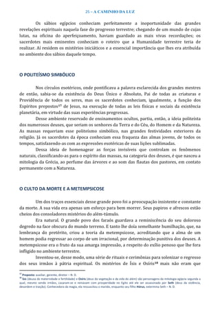 25 – A CAMINHO DA LUZ
Os sábios egípcios conheciam perfeitamente a inoportunidade das grandes
revelações espirituais naquela fase do progresso terrestre; chegando de um mundo de cujas
lutas, na oficina do aperfeiçoamento, haviam guardado as mais vivas recordações; os
sacerdotes mais eminentes conheciam o roteiro que a Humanidade terrestre teria de
realizar. Aí residem os mistérios iniciáticos e a essencial importância que lhes era atribuída
no ambiente dos sábios daquele tempo.
O POLITEÍSMO SIMBÓLICO
Nos círculos esotéricos, onde pontificava a palavra esclarecida dos grandes mestres
de então, sabia-se da existência do Deus Único e Absoluto, Pai de todas as criaturas e
Providência de todos os seres, mas os sacerdotes conheciam, igualmente, a função dos
Espíritos prepostos17 de Jesus, na execução de todas as leis físicas e sociais da existência
planetária, em virtude das suas experiências pregressas.
Desse ambiente reservado de ensinamentos ocultos, partiu, então, a ideia politeísta
dos numerosos deuses, que seriam os senhores da Terra e do Céu, do Homem e da Natureza.
As massas requeriam esse politeísmo simbólico, nas grandes festividades exteriores da
religião. Já os sacerdotes da época conheciam essa fraqueza das almas jovens, de todos os
tempos, satisfazendo-as com as expressões esotéricas de suas lições sublimadas.
Dessa ideia de homenagear as forças invisíveis que controlam os fenômenos
naturais, classificando-as para o espírito das massas, na categoria dos deuses, é que nasceu a
mitologia da Grécia, ao perfume das árvores e ao som das flautas dos pastores, em contato
permanente com a Natureza.
O CULTO DA MORTE E A METEMPSICOSE
Um dos traços essenciais desse grande povo foi a preocupação insistente e constante
da morte. A sua vida era apenas um esforço para bem morrer. Seus papiros e afrescos estão
cheios dos consoladores mistérios do além-túmulo.
Era natural. O grande povo dos faraós guardava a reminiscência do seu doloroso
degredo na face obscura do mundo terreno. E tanto lhe doía semelhante humilhação, que, na
lembrança do pretérito, criou a teoria da metempsicose, acreditando que a alma de um
homem podia regressar ao corpo de um irracional, por determinação punitiva dos deuses. A
metempsicose era o fruto da sua amarga impressão, a respeito do exílio penoso que lhe fora
infligido no ambiente terrestre.
Inventou-se, desse modo, uma série de rituais e cerimônias para solenizar o regresso
dos seus irmãos à pátria espiritual. Os mistérios de Ísis e Osíris18 mais não eram que
17
Preposto: auxiliar, gerente, diretor – N. D.
18
Ísis (deusa da maternidade e fertilidade) e Osíris (deus da vegetação e da vida do além) são personagens da mitologia egípcia segunda a
qual, mesmo sendo irmãos, casaram-se e reinavam com prosperidade no Egito até ele ser assassinado por Seth (deus da violência,
desordem e traição). Conhecedora da magia, ela ressuscitou o marido, enquanto seu filho Hórus, extermina Seth – N. D.
 