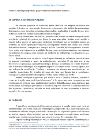 26 – Francisco Cândido Xavier (Emmanuel)
símbolos das forças espirituais que presidem aos fenômenos da morte.
OS EGÍPCIOS E AS CIÊNCIAS PSÍQUICAS
As ciências psíquicas da atualidade eram familiares aos magnos sacerdotes dos
templos. O destino e a comunicação dos mortos, assim como a pluralidade das existências e
dos mundos, eram para eles problemas solucionados e conhecidos. O estudo de suas artes
pictóricas positivam a veracidade destas nossas afirmações.
Num grande número de afrescos, apresenta-se o homem terrestre acompanhado do
seu duplo espiritual. Os papiros nos falam de suas avançadas ciências nesse sentido e,
através deles, podem os egiptólogos modernos reconhecer que os iniciados sabiam da
existência do corpo espiritual preexistente, que organiza o mundo das coisas e das formas.
Seus conhecimentos, a respeito das energias solares com relação ao magnetismo humano,
eram muito superiores aos da atualidade. Desses conhecimentos nasceram os processos de
mumificação dos corpos, cujas fórmulas se perderam na indiferença e na inquietação dos
outros povos.
Seus reis estavam tocados do mais alto grau de iniciação, enfeixando nas mãos todos
os poderes espirituais e todos os conhecimentos sagrados. É por isso que a sua
desencarnação provocava a concentração mágica de todas as vontades, no sentido de cercar-
lhes o túmulo de veneração e de supremo respeito. Esse amor não se traduzia, apenas, nos
atos solenes da mumificação. Também o ambiente dos túmulos era santificado por um
estranho magnetismo. Os grandes diretores da raça, que faziam jus a semelhantes
consagrações, eram considerados dignos de toda a paz no silêncio da morte.
Nessas saturações magnéticas, que ainda aí estão a desafiar milênios, residem as
razões da tragédia amarga de Lord Carnarvon19 e de alguns dos seus companheiros que
penetraram em primeiro lugar na câmara mortuária de Tutankhamon, e ainda por isso é que,
muitas vezes, nos tempos que correm, os aviadores ingleses observam o não funcionamento
dos aparelhos radiofônicos, quando as suas máquinas de voo atravessam a limitada
atmosfera do vale sagrado.
AS PIRÂMIDES
A assistência carinhosa do Cristo não desamparou a marcha desse povo cheio de
nobreza moral. Enviou-lhe auxiliares e mensageiros, inspirando-o nas suas realizações, que
atravessaram todos os tempos provocando a admiração e o respeito da posteridade de todos
os séculos. Aquelas almas exiladas, que as mais interessantes características espirituais
singularizam, conheceram, em tempo, que o seu degredo na Terra atingia o fim.
Impulsionados pelas forças do Alto, os círculos iniciáticos sugerem a construção das
19
O Lord Carnarvon foi o patrocinador das escavações que descobriram a tumba secreta do faraó Tutankhamon e um dos homens que lá
entraram. Sua morte, ocasionada por uma infecção após ser picado por um inseto foi atribuída à maldição contra os que incomodam “o
sono de um faraó”, a exemplo de outras tragédias ocorridas com os que participaram daquela excursão – N. D.
 