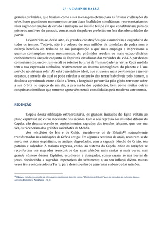 27 – A CAMINHO DA LUZ
grandes pirâmides, que ficariam como a sua mensagem eterna para as futuras civilizações do
orbe. Esses grandiosos monumentos teriam duas finalidades simultâneas: representariam os
mais sagrados templos de estudo e iniciação, ao mesmo tempo em que constituiriam, para os
pósteros, um livro do passado, com as mais singulares profecias em face das obscuridades do
porvir.
Levantaram-se, dessa arte, as grandes construções que assombram a engenharia de
todos os tempos. Todavia, não é o colosso de seus milhões de toneladas de pedra nem o
esforço hercúleo do trabalho de sua justaposição o que mais empolga e impressiona a
quantos contemplam esses monumentos. As pirâmides revelam os mais extraordinários
conhecimentos daquele conjunto de Espíritos estudiosos das verdades da vida. A par desses
conhecimentos, encontram-se ali os roteiros futuros da Humanidade terrestre. Cada medida
tem a sua expressão simbólica, relativamente ao sistema cosmogônico do planeta e à sua
posição no sistema solar. Ali está o meridiano ideal, que atravessa mais continentes e menos
oceanos, e através do qual se pode calcular a extensão das terras habitáveis pelo homem, a
distância aproximada entre o Sol e a Terra, a longitude percorrida pelo globo terrestre sobre
a sua órbita no espaço de um dia, a precessão dos equinócios, bem como muitas outras
conquistas científicas que somente agora vêm sendo consolidadas pela moderna astronomia.
REDENÇÃO
Depois dessa edificação extraordinária, os grandes iniciados do Egito voltam ao
plano espiritual, no curso incessante dos séculos. Com o seu regresso aos mundos ditosos da
Capela, vão desaparecendo os conhecimentos sagrados dos templos tebanos, que, por sua
vez, os receberam dos grandes sacerdotes de Mênfis.
Aos mistérios de Ísis e de Osíris, sucedem-se os de Elêusis20, naturalmente
transformados nas iniciações da Grécia antiga. Em algumas centenas de anos, reuniram-se de
novo, nos planos espirituais, os antigos degredados, com a sagrada bênção do Cristo, seu
patrono e salvador. A maioria regressa, então, ao sistema da Capela, onde os corações se
reconfortam nos sagrados reencontros das suas afeições mais santas e mais puras, mas
grande número desses Espíritos, estudiosos e abnegados, conservaram se nas hostes de
Jesus, obedecendo a sagrados imperativos do sentimento e, ao seu influxo divino, muitas
vezes têm reencarnado na Terra, para desempenho de generosas e abençoadas missões.
20
Elêuses: cidade grega onde se efetuavam o cerimonial descrito como “Mistérios de Elêusis” para os iniciados ao culto das deusas
agrícolas Demeter e Perséfone – N. D.
 