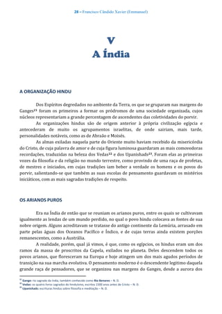 28 – Francisco Cândido Xavier (Emmanuel)
V
A Índia
A ORGANIZAÇÃO HINDU
Dos Espíritos degredados no ambiente da Terra, os que se gruparam nas margens do
Ganges21 foram os primeiros a formar os pródromos de uma sociedade organizada, cujos
núcleos representariam a grande percentagem de ascendentes das coletividades do porvir.
As organizações hindus são de origem anterior à própria civilização egípcia e
antecederam de muito os agrupamentos israelitas, de onde sairiam, mais tarde,
personalidades notáveis, como as de Abraão e Moisés.
As almas exiladas naquela parte do Oriente muito haviam recebido da misericórdia
do Cristo, de cuja palavra de amor e de cuja figura luminosa guardaram as mais comovedoras
recordações, traduzidas na beleza dos Vedas22 e dos Upanishads23. Foram elas as primeiras
vozes da filosofia e da religião no mundo terrestre, como provindo de uma raça de profetas,
de mestres e iniciados, em cujas tradições iam beber a verdade os homens e os povos do
porvir, salientando-se que também as suas escolas de pensamento guardavam os mistérios
iniciáticos, com as mais sagradas tradições de respeito.
OS ARIANOS PUROS
Era na Índia de então que se reuniam os arianos puros, entre os quais se cultivavam
igualmente as lendas de um mundo perdido, no qual o povo hindu colocava as fontes de sua
nobre origem. Alguns acreditavam se tratasse do antigo continente da Lemúria, arrasado em
parte pelas águas dos Oceanos Pacífico e Índico, e de cujas terras ainda existem porções
remanescentes, como a Austrália.
A realidade, porém, qual já vimos, é que, como os egípcios, os hindus eram um dos
ramos da massa de proscritos da Capela, exilados no planeta. Deles descendem todos os
povos arianos, que floresceram na Europa e hoje atingem um dos mais agudos períodos de
transição na sua marcha evolutiva. O pensamento moderno é o descendente legitimo daquela
grande raça de pensadores, que se organizou nas margens do Ganges, desde a aurora dos
21
Gange: rio sagrado da índia, também conhecido como Rio Benares – N. D.
22
Vedas: os quatro livros sagrados do hinduísmo, escritos 1500 anos antes de Cristo – N. D.
23
Upanishads: escrituras hindus sobre filosofia e meditação – N. D.
 
