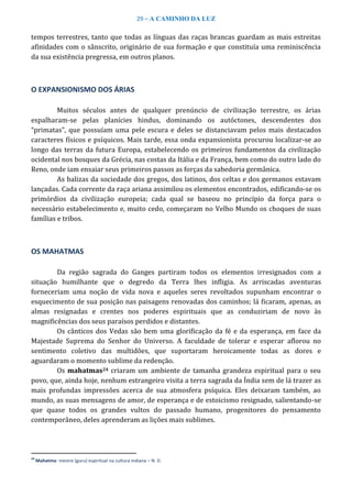 29 – A CAMINHO DA LUZ
tempos terrestres, tanto que todas as línguas das raças brancas guardam as mais estreitas
afinidades com o sânscrito, originário de sua formação e que constituía uma reminiscência
da sua existência pregressa, em outros planos.
O EXPANSIONISMO DOS ÁRIAS
Muitos séculos antes de qualquer prenúncio de civilização terrestre, os árias
espalharam-se pelas planícies hindus, dominando os autóctones, descendentes dos
“primatas”, que possuíam uma pele escura e deles se distanciavam pelos mais destacados
caracteres físicos e psíquicos. Mais tarde, essa onda expansionista procurou localizar-se ao
longo das terras da futura Europa, estabelecendo os primeiros fundamentos da civilização
ocidental nos bosques da Grécia, nas costas da Itália e da França, bem como do outro lado do
Reno, onde iam ensaiar seus primeiros passos as forças da sabedoria germânica.
As balizas da sociedade dos gregos, dos latinos, dos celtas e dos germanos estavam
lançadas. Cada corrente da raça ariana assimilou os elementos encontrados, edificando-se os
primórdios da civilização europeia; cada qual se baseou no princípio da força para o
necessário estabelecimento e, muito cedo, começaram no Velho Mundo os choques de suas
famílias e tribos.
OS MAHATMAS
Da região sagrada do Ganges partiram todos os elementos irresignados com a
situação humilhante que o degredo da Terra lhes infligia. As arriscadas aventuras
forneceriam uma noção de vida nova e aqueles seres revoltados supunham encontrar o
esquecimento de sua posição nas paisagens renovadas dos caminhos; lá ficaram, apenas, as
almas resignadas e crentes nos poderes espirituais que as conduziriam de novo às
magnificências dos seus paraísos perdidos e distantes.
Os cânticos dos Vedas são bem uma glorificação da fé e da esperança, em face da
Majestade Suprema do Senhor do Universo. A faculdade de tolerar e esperar aflorou no
sentimento coletivo das multidões, que suportaram heroicamente todas as dores e
aguardaram o momento sublime da redenção.
Os mahatmas24 criaram um ambiente de tamanha grandeza espiritual para o seu
povo, que, ainda hoje, nenhum estrangeiro visita a terra sagrada da Índia sem de lá trazer as
mais profundas impressões acerca de sua atmosfera psíquica. Eles deixaram também, ao
mundo, as suas mensagens de amor, de esperança e de estoicismo resignado, salientando-se
que quase todos os grandes vultos do passado humano, progenitores do pensamento
contemporâneo, deles aprenderam as lições mais sublimes.
24
Mahatma: mestre (guru) espiritual na cultura indiana – N. D.
 