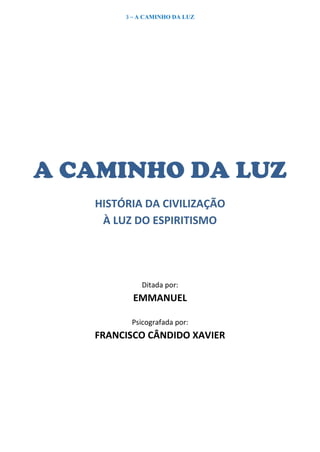 3 – A CAMINHO DA LUZ
A CAMINHO DA LUZ
HISTÓRIA DA CIVILIZAÇÃO
À LUZ DO ESPIRITISMO
Ditada por:
EMMANUEL
Psicografada por:
FRANCISCO CÂNDIDO XAVIER
 
