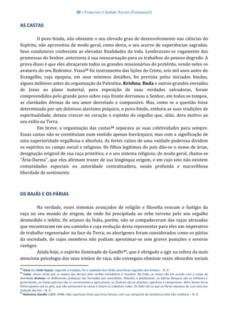 30 – Francisco Cândido Xavier (Emmanuel)
AS CASTAS
O povo hindu, não obstante o seu elevado grau de desenvolvimento nas ciências do
Espírito, não aproveitou de modo geral, como devia, o seu acervo de experiências sagradas.
Seus condutores conheciam as elevadas finalidades da vida. Lembravam-se vagamente das
promessas do Senhor, anteriores à sua reencarnação para os trabalhos do penoso degredo. A
prova disso é que eles abraçaram todos os grandes missionários do pretérito, vendo neles os
avatares do seu Redentor. Viasa25 foi instrumento das lições do Cristo, seis mil anos antes do
Evangelho, cuja epopeia, em seus mínimos detalhes, foi prevista pelos iniciados hindus,
alguns milênios antes da organização da Palestina. Krishna, Buda e outros grandes enviados
de Jesus ao plano material, para exposição de suas verdades salvadoras, foram
compreendidos pelo grande povo sobre cuja fronte derramou o Senhor, em todos os tempos,
as claridades divinas do seu amor desvelado e compassivo. Mas, como se a questão fosse
determinada por um doloroso atavismo psíquico, o povo hindu, embora as suas tradições de
espiritualidade, deixou crescer no coração o espinho do orgulho que, aliás, dera motivo ao
seu exílio na Terra.
Em breve, a organização das castas26 separava as suas coletividades para sempre.
Essas castas não se constituíam num sentido apenas hierárquico, mas com a significação de
uma superioridade orgulhosa e absoluta. As fortes raízes de uma vaidade poderosa dividem
os espíritos no campo social e religioso. Os filhos legítimos do país dão-se o nome de árias,
designação original de sua raça primitiva, e o seu sistema religioso, de modo geral, chama-se
"Ária-Darma", que eles afirmam trazer de sua longínqua origem, e em cujo seio não existem
comunidades especiais ou autoridade centralizadora, senão profunda e maravilhosa
liberdade de sentimento
OS RAJÁS E OS PÁRIAS
Na verdade, esses sistemas avançados de religião e filosofia evocam o fastígio da
raça no seu mundo de origem, de onde foi precipitada ao orbe terreno pelo seu orgulho
desmedido e infeliz. Os arianos da Índia, porém, não se compadeceram das raças atrasadas
que encontraram em seu caminho e cuja evolução devia representar para eles um imperativo
de trabalho regenerador na face da Terra; os aborígenes foram considerados como os párias
da sociedade, de cujos membros não podiam aproximar-se sem graves punições e severos
castigos.
Ainda hoje, o espírito iluminado de Gandhi27, que é obrigado a agir na esfera da mais
atenciosa psicologia dos seus irmãos de raça, não conseguiu eliminar esses absurdos sociais
25
Viasa (ou Veda Vyasa): segundo a tradição, foi o copilador dos Vedas (escrituras sagradas dos hindus) – N. D.
26
Casta: classe social que se separa das demais pelo caráter hereditário e imutável. Na Índia, as castas são em acordo com o corpo da
divindade Brahma: os Brãhmanes (cabeças) são formados por sacerdotes, filósofos e professores; os Xátrias (braços) são os militares e
governantes; os Vaixás (pernas) são os comerciantes e agricultores; os (Sudras) são os artesãos, operários e camponeses. Além destes há os
Párias (poeira sob os pés), que não pertencem às castas e fazem os trabalhos rudes. Os Dalit são os que os Párias expulsos de sua casta por
violação das leis – N. D.
27
Mahatma Gandhi (1869-1948): líder espiritual hindu que ficou famoso com sua campanha de resistência pela não-violência – N. D.
 