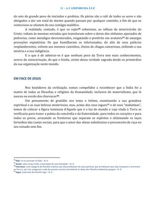 31 – A CAMINHO DA LUZ
do seio do grande povo de iniciados e profetas. Os párias são a ralé de todos os seres e são
obrigados a dar um sinal de alarme quando passam por qualquer caminho, a fim de que os
venturosos se afastem do seu contágio maléfico.
A realidade, contudo, é que os rajás28 soberanos, ao influxo da misericórdia do
Cristo, voltam às mesmas estradas que transitaram sobre o dorso dos elefantes ajaezados de
pedrarias, como mendigos desventurados, resgatando o pretérito em avatares29 de amargas
provações expiatórias. Os que humilharam os infortunados, do alto de seus palácios
resplandecentes, volvem aos mesmos caminhos, cheios de chagas cancerosas, exibindo a sua
miséria e a sua indigência.
E o que é de admirar-se é que nenhum povo da Terra tem mais conhecimentos,
acerca da reencarnação, do que o hindu, ciente dessa verdade sagrada desde os primórdios
da sua organização neste mundo.
EM FACE DE JESUS
Nos bastidores da civilização, somos compelidos a reconhecer que a Índia foi a
matriz de todas as filosofias e religiões da Humanidade, inclusive do materialismo, que lá
nasceu na escola dos charvacas30.
Um pensamento de gratidão nos toma o íntimo, examinando a sua grandeza
espiritual e as suas belezas misteriosas, mas, acima dos seus iogues31 e de seus “mahatmas”,
temos de colocar a figura luminosa d'Aquele que é a luz do mundo e cuja vinda à Terra se
verificaria para trazer a palma da concórdia e da fraternidade, para todos os corações e para
todos os povos, arrasando as fronteiras que separam os espíritos e eliminando os laços
ferrenhos das castas sociais, para que o amor das almas substituísse o preconceito de raça no
seu reinado sem fim.
28
Rajá: rei ou príncipe na Índia – N. D.
29
Avatar: pela crença hindu, encarnação de uma divindade – N. D.
30
Charvacas: uma categoria de filósofos indianos que desacreditavam da vida espiritual; que acreditavam que vida começaria e terminaria
na Terra e, por isso, pregavam a vida de prazeres carnais (semelhante às ideias dos filósofos hedonistas gregos) – N. D.
31
Iogue: praticante da filosofia Ioga – N. D.
 