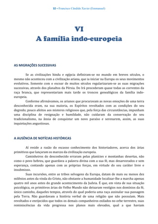 32 – Francisco Cândido Xavier (Emmanuel)
VI
A família indo-europeia
AS MIGRAÇÕES SUCESSIVAS
Se as civilizações hindu e egípcia definiram-se no mundo em breves séculos, o
mesmo não aconteceu com a civilização ariana, que ia iniciar na Europa os seus movimentos
evolutivos. Somente com o escoar de muitos séculos regularizaram-se as suas migrações
sucessivas, através dos planaltos da Pérsia. Do Irá procederam quase todas as correntes da
raça branca, que representariam mais tarde os troncos genealógicos da família indo-
europeia.
Conforme afirmávamos, os arianos que procuravam as novas emoções de uma terra
desconhecida eram, na sua maioria, os Espíritos revoltados com as condições do seu
degredo; pouco afeitos aos misteres religiosos que, pela força das circunstâncias, impunham
uma disciplina de resignação e humildade, não cuidaram da conservação do seu
tradicionalismo, na ânsia de conquistar um novo paraíso e serenarem, assim, as suas
inquietações angustiosas.
A AUSÊNCIA DE NOTÍCIAS HISTÓRICAS
Aí reside a razão do escasso conhecimento dos historiadores, acerca dos árias
primitivos que lançaram os marcos da civilização europeia.
Caminheiros do desconhecido erraram pelas planícies e montanhas desertas, não
como o povo hebreu, que guardava a palavra divina com a sua fé, mas desarvorados e sem
esperança, contando apenas com as próprias forças, em virtude do seu caráter livre e
insubmisso.
Suas incursões, entre as tribos selvagens da Europa, datam de mais ou menos dez
milênios antes da vinda do Cristo, não obstante a humanidade localizar-lhe a marcha apenas
quatro mil anos antes do grande acontecimento da Judeia. É que, em vista de sua situação
psicológica, os primitivos árias do Velho Mundo não deixaram vestígios nos domínios da fé,
único caminho, daqueles tempos, através do qual poderia uma raça assinalar sua passagem
pela Terra. Não guardavam a história verbal de uma religião que não possuíam. Mais
revoltados e enrijecidos que todos os demais companheiros exilados no orbe terrestre, suas
reminiscências da vida pregressa nos planos mais elevados, qual a que haviam
 