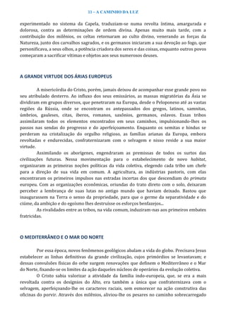 33 – A CAMINHO DA LUZ
experimentado no sistema da Capela, traduziam-se numa revolta íntima, amargurada e
dolorosa, contra as determinações de ordem divina. Apenas muito mais tarde, com a
contribuição dos milênios, os celtas retornaram ao culto divino, venerando as forças da
Natureza, junto dos carvalhos sagrados, e os germanos iniciaram a sua devoção ao fogo, que
personificava, a seus olhos, a potência criadora dos seres e das coisas, enquanto outros povos
começaram a sacrificar vítimas e objetos aos seus numerosos deuses.
A GRANDE VIRTUDE DOS ÁRIAS EUROPEUS
A misericórdia do Cristo, porém, jamais deixou de acompanhar esse grande povo no
seu atribulado desterro. Ao influxo dos seus emissários, as massas migratórias da Ásia se
dividiram em grupos diversos, que penetraram na Europa, desde o Peloponeso até as vastas
regiões da Rússia, onde se encontram os antepassados dos gregos, latinos, samnitas,
úmbrios, gauleses, citas, iberos, romanos, saxônios, germanos, eslavos. Essas tribos
assimilaram todos os elementos encontrados em seus caminhos, impulsionando-lhes os
passos nas sendas do progresso e do aperfeiçoamento. Enquanto os semitas e hindus se
perderam na cristalização do orgulho religioso, as famílias arianas da Europa, embora
revoltadas e endurecidas, confraternizaram com o selvagem e nisso reside a sua maior
virtude.
Assimilando os aborígenes, engendraram as premissas de todos os surtos das
civilizações futuras. Nessa movimentação para o estabelecimento de novo habitat,
organizaram as primeiras noções políticas da vida coletiva, elegendo cada tribo um chefe
para a direção de sua vida em comum. A agricultura, as indústrias pastoris, com elas
encontraram os primeiros impulsos nas estradas incertas dos que descendiam do primata
europeu. Com as organizações econômicas, oriundas do trato direto com o solo, deixaram
perceber a lembrança de suas lutas no antigo mundo que haviam deixado. Bastou que
inaugurassem na Terra o senso da propriedade, para que o germe da separatividade e do
ciúme, da ambição e do egoísmo lhes destruísse os esforços benfazejos...
As rivalidades entre as tribos, na vida comum, induziram-nas aos primeiros embates
fratricidas.
O MEDITERRÂNEO E O MAR DO NORTE
Por essa época, novos fenômenos geológicos abalam a vida do globo. Precisava Jesus
estabelecer as linhas definitivas da grande civilização, cujos primórdios se levantavam; e
dessas convulsões físicas do orbe surgem renovações que definem o Mediterrâneo e o Mar
do Norte, fixando-se os limites da ação daqueles núcleos de operários da evolução coletiva.
O Cristo sabia valorizar a atividade da família indo-europeia, que, se era a mais
revoltada contra os desígnios do Alto, era também a única que confraternizava com o
selvagem, aperfeiçoando-lhe os caracteres raciais, sem esmorecer na ação construtiva das
oficinas do porvir. Através dos milênios, aliviou-lhe os pesares no caminho sobrecarregado
 