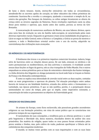 34 – Francisco Cândido Xavier (Emmanuel)
de lutas e dores tenazes. Assim, enviou-lhe emissários em todas as circunstâncias,
atendendo-lhe os secretos apelos do coração, no labor educativo das tribos primitivas do
continente. Suavizou-lhe a revolta e a amargura, ajudando a reconstruir o templo da fé, na
esteira das gerações. Nos bosques da Armórica, os celtas antigos levantaram os altares da
crença entre as árvores sagradas da Natureza. Doces revelações espirituais caem na alma
desse povo místico e operoso, que, muito antes dos saxões, povoou as terras da Grã-
Bretanha.
A reencarnação de numerosos auxiliares do Mestre, em seus labores divinos, opera
uma nova fase de evolução no seio da família indo-europeia, já caracterizada pelas mais
diversas expressões raciais. Enquanto os germanos criam novas modalidades de progresso, o
Lácio se ergue na Itália Central, entre a Etrúria e a Campânia; a Grécia se povoa de mestres e
cantores, e todo o Mediterrâneo oriental evolve com o uso da escrita, adquirido na
convizinhança das civilizações mais avançadas.
OS NÓRDICOS E OS MEDITERRÂNICOS
O fenômeno das trocas e os primeiros impulsos comerciais levantam, todavia, longa
série de barreiras entre as relações desses povos. De um lado, estavam os nórdicos e de
outro permaneciam os mediterrânicos, em luta acérrima e constante. A rivalidade acende
nessas duas facções os fogos da guerra, sob os céus tranquilos do Velho Mundo. Uns e outros
empunham as armas primitivas para as lutas de extermínio e destruição das hostes inimigas,
e a linha divisória dos litigantes se alonga justamente no local onde hoje se traçam os limites
da França e da Alemanha contemporâneas.
É como se explica essa intensidade de aversão racial entre as duas nações, contadas
entre as mais progressistas e operosas do planeta. Tal situação psicológica entre ambas
haveria de tornar-se em fatalidade histórica, oriunda dos atritos entre o Germanismo e a
Latinidade, nas épocas primitivas. O que se não justifica, porém, é a perpetuação dessas
animosidades no curso do tempo, pelo que se impõe, como imperativo constante, a
concentração de todos os pensamentos no objetivo da fraternidade geral.
ORIGEM DO RACIONALISMO
Os arianos da Europa, como ficou esclarecido, não possuíram grandes ascendentes
religiosos na sua formação primitiva, em vista do senso prático que os caracterizou nos
primeiros tempos de sua organização.
O racionalismo de suas concepções, a tendência para as ciências positivas e o amor
pela hegemonia e liberdade são, dessa maneira, elucidados dentro da análise dos seus
primórdios. Em matéria de religião, quase todos os seus passos foram orientados pelos
povos semitas e hindus, mas, pelo cultivo da razão, puderam aperfeiçoar a Ciência até às
culminâncias das conquistas modernas.
O mundo, se muitas vezes perdeu com as suas inquietações e com as suas lutas
 