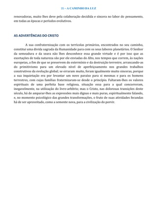 35 – A CAMINHO DA LUZ
renovadoras, muito lhes deve pela colaboração decidida e sincera no labor do pensamento,
em todas as épocas e períodos evolutivos.
AS ADVERTÊNCIAS DO CRISTO
A sua confraternização com os terrícolas primários, encontrados no seu caminho,
constitui uma divida sagrada da Humanidade para com os seus labores planetários. O Senhor
da semeadura e da seara não lhes desconhece essa grande virtude e é por isso que as
exortações de toda natureza são por ele enviadas do Alto, nos tempos que correm, às nações
europeias, a fim de que se preservem do extermínio e da destruição terrestre, arrancando-as
do primitivismo para um elevado nível de aperfeiçoamento nos grandes trabalhos
construtivos da evolução global; se erraram muito, foram igualmente muito sinceras, porque
a sua inquietação era por levantar um novo paraíso para si mesmas e para os homens
terrestres, com cujas famílias fraternizaram-se desde o princípio. Faltaram-lhes os valores
espirituais de uma perfeita base religiosa, situação essa para a qual concorreram,
inegavelmente, na utilização do livre-arbítrio; mas o Cristo, nas dolorosas transições deste
século, há de amparar-lhes as expressões mais dignas e mais puras, espiritualmente falando,
e, no momento psicológico das grandes transformações, o fruto de suas atividades fecundas
há de ser aproveitado, como a semente nova, para a civilização do porvir.
 
