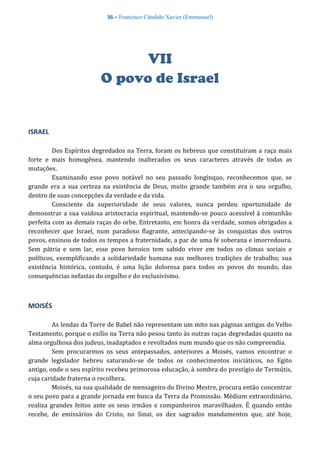 36 – Francisco Cândido Xavier (Emmanuel)
VII
O povo de Israel
ISRAEL
Dos Espíritos degredados na Terra, foram os hebreus que constituíram a raça mais
forte e mais homogênea, mantendo inalterados os seus caracteres através de todas as
mutações.
Examinando esse povo notável no seu passado longínquo, reconhecemos que, se
grande era a sua certeza na existência de Deus, muito grande também era o seu orgulho,
dentro de suas concepções da verdade e da vida.
Consciente da superioridade de seus valores, nunca perdeu oportunidade de
demonstrar a sua vaidosa aristocracia espiritual, mantendo-se pouco acessível à comunhão
perfeita com as demais raças do orbe. Entretanto, em honra da verdade, somos obrigados a
reconhecer que Israel, num paradoxo flagrante, antecipando-se às conquistas dos outros
povos, ensinou de todos os tempos a fraternidade, a par de uma fé soberana e imorredoura.
Sem pátria e sem lar, esse povo heroico tem sabido viver em todos os climas sociais e
políticos, exemplificando a solidariedade humana nas melhores tradições de trabalho; sua
existência histórica, contudo, é uma lição dolorosa para todos os povos do mundo, das
consequências nefastas do orgulho e do exclusivismo.
MOISÉS
As lendas da Torre de Babel não representam um mito nas páginas antigas do Velho
Testamento, porque o exílio na Terra não pesou tanto às outras raças degredadas quanto na
alma orgulhosa dos judeus, inadaptados e revoltados num mundo que os não compreendia.
Sem procurarmos os seus antepassados, anteriores a Moisés, vamos encontrar o
grande legislador hebreu saturando-se de todos os conhecimentos iniciáticos, no Egito
antigo, onde o seu espírito recebeu primorosa educação, à sombra do prestígio de Termútis,
cuja caridade fraterna o recolhera.
Moisés, na sua qualidade de mensageiro do Divino Mestre, procura então concentrar
o seu povo para a grande jornada em busca da Terra da Promissão. Médium extraordinário,
realiza grandes feitos ante os seus irmãos e companheiros maravilhados. É quando então
recebe, de emissários do Cristo, no Sinai, os dez sagrados mandamentos que, até hoje,
 