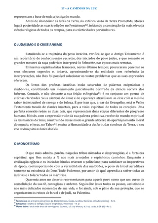37 – A CAMINHO DA LUZ
representam a base de toda a justiça do mundo.
Antes de abandonar as lutas da Terra, na extática visão da Terra Prometida, Moisés
lega à posteridade as suas tradições no Pentateuco32, iniciando a construção da mais elevada
ciência religiosa de todos os tempos, para as coletividades porvindouras.
O JUDAÍSMO E O CRISTIANISMO
Estudando-se a trajetória do povo israelita, verifica-se que o Antigo Testamento é
um repositório de conhecimentos secretos, dos iniciados do povo judeu, e que somente os
grandes mestres da raça poderiam interpretá-lo fielmente, nas épocas mais remotas.
Eminentes espiritualistas franceses, nestes últimos tempos, procuraram penetrar os
seus obscuros segredos e, todavia, aproximando-se da realidade com referência às
interpretações, não lhes foi possível solucionar os vastos problemas que as suas expressões
oferecem.
Os livros dos profetas israelitas estão saturados de palavras enigmáticas e
simbólicas, constituindo um monumento parcialmente decifrado da ciência secreta dos
hebreus. Contudo, e não obstante a sua feição esfingética33, é no conjunto um poema de
eternas claridades. Seus cânticos de amor e de esperança atravessam as eras com o mesmo
sabor indestrutível de crença e de beleza. É por isso que, a par do Evangelho, está o Velho
Testamento tocado de clarões imortais, para a visão espiritual de todos os corações. Uma
perfeita conexão reúne as duas Leis, que representam duas etapas diferentes do progresso
humano. Moisés, com a expressão rude da sua palavra primitiva, recebe do mundo espiritual
as leis básicas do Sinai, construindo desse modo o grande alicerce do aperfeiçoamento moral
do mundo; e Jesus, no Tabor34, ensina a Humanidade a desferir, das sombras da Terra, o seu
voo divino para as luzes do Céu.
O MONOTEÍSMO
O que mais admira, porém, naquelas tribos nômadas e desprotegidas, é a fortaleza
espiritual que lhes nutria a fé nos mais arrojados e espinhosos caminhos. Enquanto a
civilização egípcia e os iniciados hindus criavam o politeísmo para satisfazer os imperativos
da época, contemporizando com a versatilidade das multidões, o povo de Israel acreditava
somente na existência do Deus Todo-Poderoso, por amor do qual aprendia a sofrer todas as
injúrias e a tolerar todos os martírios.
Quarenta anos no deserto representaram para aquele povo como que um curso de
consolidação da sua fé, contagiosa e ardente. Seguiu-lhe Jesus todos os passos, assistindo-o
nos mais delicados momentos de sua vida, e foi ainda, sob o pálio da sua proteção, que se
organizaram os reinos de Israel e de Judá, na Palestina.
32
Pentateuco: os primeiros cinco livros da Bíblia (Gênesis, Êxodo, Levítico, Números e Deuteronômio) – N. D.
33
Esfingético: relativo à esfinge; o que é enigmático, misterioso – N. D.
34
Monte Tabor: local onde Jesus se transfigurou (Mateus, 17:1-9; Marcos, 9:2-10; Lucas, 9:28-36) – N. D.
 