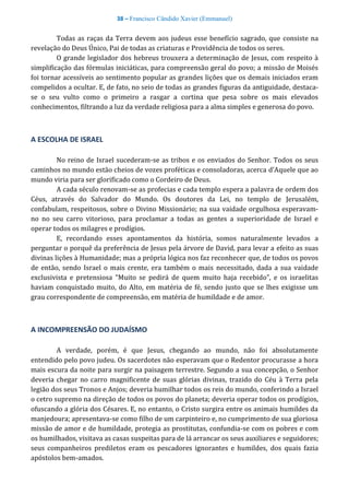 38 – Francisco Cândido Xavier (Emmanuel)
Todas as raças da Terra devem aos judeus esse benefício sagrado, que consiste na
revelação do Deus Único, Pai de todas as criaturas e Providência de todos os seres.
O grande legislador dos hebreus trouxera a determinação de Jesus, com respeito à
simplificação das fórmulas iniciáticas, para compreensão geral do povo; a missão de Moisés
foi tornar acessíveis ao sentimento popular as grandes lições que os demais iniciados eram
compelidos a ocultar. E, de fato, no seio de todas as grandes figuras da antiguidade, destaca-
se o seu vulto como o primeiro a rasgar a cortina que pesa sobre os mais elevados
conhecimentos, filtrando a luz da verdade religiosa para a alma simples e generosa do povo.
A ESCOLHA DE ISRAEL
No reino de Israel sucederam-se as tribos e os enviados do Senhor. Todos os seus
caminhos no mundo estão cheios de vozes proféticas e consoladoras, acerca d’Aquele que ao
mundo viria para ser glorificado como o Cordeiro de Deus.
A cada século renovam-se as profecias e cada templo espera a palavra de ordem dos
Céus, através do Salvador do Mundo. Os doutores da Lei, no templo de Jerusalém,
confabulam, respeitosos, sobre o Divino Missionário; na sua vaidade orgulhosa esperavam-
no no seu carro vitorioso, para proclamar a todas as gentes a superioridade de Israel e
operar todos os milagres e prodígios.
E, recordando esses apontamentos da história, somos naturalmente levados a
perguntar o porquê da preferência de Jesus pela árvore de David, para levar a efeito as suas
divinas lições à Humanidade; mas a própria lógica nos faz reconhecer que, de todos os povos
de então, sendo Israel o mais crente, era também o mais necessitado, dada a sua vaidade
exclusivista e pretensiosa “Muito se pedirá de quem muito haja recebido”, e os israelitas
haviam conquistado muito, do Alto, em matéria de fé, sendo justo que se lhes exigisse um
grau correspondente de compreensão, em matéria de humildade e de amor.
A INCOMPREENSÃO DO JUDAÍSMO
A verdade, porém, é que Jesus, chegando ao mundo, não foi absolutamente
entendido pelo povo judeu. Os sacerdotes não esperavam que o Redentor procurasse a hora
mais escura da noite para surgir na paisagem terrestre. Segundo a sua concepção, o Senhor
deveria chegar no carro magnificente de suas glórias divinas, trazido do Céu à Terra pela
legião dos seus Tronos e Anjos; deveria humilhar todos os reis do mundo, conferindo a Israel
o cetro supremo na direção de todos os povos do planeta; deveria operar todos os prodígios,
ofuscando a glória dos Césares. E, no entanto, o Cristo surgira entre os animais humildes da
manjedoura; apresentava-se como filho de um carpinteiro e, no cumprimento de sua gloriosa
missão de amor e de humildade, protegia as prostitutas, confundia-se com os pobres e com
os humilhados, visitava as casas suspeitas para de lá arrancar os seus auxiliares e seguidores;
seus companheiros prediletos eram os pescadores ignorantes e humildes, dos quais fazia
apóstolos bem-amados.
 