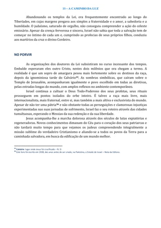 39 – A CAMINHO DA LUZ
Abandonando os templos da Lei, era frequentemente encontrado ao longo do
Tiberíades, em cujas margens pregava aos simples a fraternidade e o amor, a sabedoria e a
humildade. O judaísmo, saturado de orgulho, não conseguiu compreender a ação do celeste
emissário. Apesar da crença fervorosa e sincera, Israel não sabia que toda a salvação tem de
começar no íntimo de cada um e, cumprindo as profecias de seus próprios filhos, conduziu
aos martírios da cruz o divino Cordeiro.
NO PORVIR
As organizações dos doutores da Lei subsistiram no curso incessante dos tempos.
Embalde esperaram eles outro Cristo, nestes dois milênios que ora chegam a termo. A
realidade é que um sopro de amargura pesou mais fortemente sobre os destinos da raça,
depois da ignominiosa tarde do Calvário35. As sombras simbólicas, que caíram sobre o
Templo de Jerusalém, acompanharam igualmente o povo escolhido em todas as diretivas,
pelas estradas longas do mundo, com amplos reflexos no ambiente contemporâneo.
Israel continua a cultuar o Deus Todo-Poderoso dos seus profetas, seus rituais
prosseguem em pontos isolados do orbe inteiro. É talvez a raça mais livre, mais
internacionalista, mais fraternal, entre si, mas também a mais altiva e exclusivista do mundo.
Apesar de não ter uma pátria36 e não obstante todas as perseguições e clamorosas injustiças
experimentadas nas suas jornadas de sofrimento, Israel faz o seu roteiro através das cidades
tumultuosas, esperando o Messias da sua redenção e da sua liberdade.
Jesus acompanha-lhe a marcha dolorosa através dos séculos de lutas expiatórias e
regeneradoras. Novos conhecimentos dimanam do Céu para o coração dos seus patriarcas e
não tardará muito tempo para que vejamos os judeus compreendendo integralmente a
missão sublime do verdadeiro Cristianismo e aliando-se a todos os povos da Terra para a
caminhada salvadora, em busca da edificação de um mundo melhor.
35
Calvário: lugar onde Jesus foi crucificado – N. D.
36
Este livro foi escrito em 1938, dez anos antes de ser criado, na Palestina, o Estado de Israel – Nota da Editora.
 