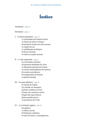 4 – Francisco Cândido Xavier (Emmanuel)
Índice
Antelóquio – pag. 10
Introdução – pag. 11
I – A Gênese planetária – pag. 13
A comunidade dos Espíritos Puros
A ciência de todos os tempos
Os primeiros tempos do orbe terrestre
A criação da Lua
A solidificação da Matéria
O Divino Escultor
O verbo na criação terrestre
II – A vida organizada – pag. 16
As construções celulares
Os primeiros habitantes da Terra
A elaboração paciente das formas
As formas intermediárias da Natureza
Os ensaios assombrosos
Os antepassados do homem
A grande transição
III – As raças adâmicas – pag. 20
O sistema de Capela
Um mundo em transições
Espíritos exilados na Terra
Fixação dos caracteres raciais
Origem das raças brancas
Quatro grandes povos
As promessas do Cristo
IV – A civilização egípcia – pag. 24
Os egípcios
A ciência secreta
O Politeísmo simbólico
O culto da morte e a metempsicose
 