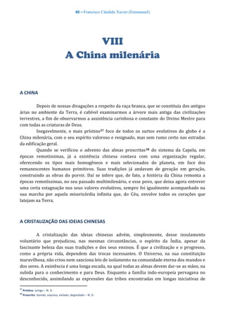 40 – Francisco Cândido Xavier (Emmanuel)
VIII
A China milenária
A CHINA
Depois de nossas divagações a respeito da raça branca, que se constituía dos antigos
árias no ambiente da Terra, é cabível examinarmos a árvore mais antiga das civilizações
terrestres, a fim de observarmos a assistência carinhosa e constante do Divino Mestre para
com todas as criaturas de Deus.
Inegavelmente, o mais prístino37 foco de todos os surtos evolutivos do globo é a
China milenária, com o seu espírito valoroso e resignado, mas sem rumo certo nas estradas
da edificação geral.
Quando se verificou o advento das almas proscritas38 do sistema da Capela, em
épocas remotíssimas, já a existência chinesa contava com uma organização regular,
oferecendo os tipos mais homogêneos e mais selecionados do planeta, em face dos
remanescentes humanos primitivos. Suas tradições já andavam de geração em geração,
construindo as obras do porvir. Daí se infere que, de fato, a história da China remonta a
épocas remotíssimas, no seu passado multimilenário, e esse povo, que deixa agora entrever
uma certa estagnação nos seus valores evolutivos, sempre foi igualmente acompanhado na
sua marcha por aquela misericórdia infinita que, do Céu, envolve todos os corações que
latejam na Terra.
A CRISTALIZAÇÃO DAS IDEIAS CHINESAS
A cristalização das ideias chinesas advém, simplesmente, desse insulamento
voluntário que prejudicou, nas mesmas circunstâncias, o espírito da Índia, apesar da
fascinante beleza das suas tradições e dos seus ensinos. É que a civilização e o progresso,
como a própria vida, dependem das trocas incessantes. O Universo, na sua constituição
maravilhosa, não criou nem sanciona leis de isolamento na comunidade eterna dos mundos e
dos seres. A existência é uma longa escada, na qual todas as almas devem dar-se as mãos, na
subida para o conhecimento e para Deus. Enquanto a família indo-europeia pervagava no
desconhecido, assimilando as expressões das tribos encontradas em longas iniciativas de
37
Prístino: antigo – N. D.
38
Proscrito: banido, expulso, exilado, degredado – N. D.
 