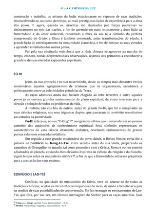 41 – A CAMINHO DA LUZ
construção e trabalho, os arianos da Índia estacionaram no repouso de suas tradições,
desenvolvendo-se, no curso do tempo, as mais prestigiosas lições de experiência para a alma
dos povos. E agora, quando os israelitas são chamados por forças poderosas ao
deslocamento no seio das nações, a fim de aprenderem mais intimamente a doce lição da
fraternidade e do amor universal, renovando a fibra da sua fé a caminho da perfeita
compreensão do Cristo, a China é também convocada, pelas transformações do século, à
grande lição do entrelaçamento da comunidade planetária, a fim de ensinar as suas virtudes
e aprender as virtudes dos outros povos.
Foi pela sua obstinada resistência que a ideia chinesa estagnou-se na marcha do
tempo, embora, nestas despretensiosas observações, sejamos dos primeiros a reconhecer a
grandeza de suas elevadas expressões espirituais.
FO-HI
Jesus, na sua proteção e na sua misericórdia, desde os tempos mais distantes enviou
missionários àqueles agrupamentos de criaturas que se organizavam, econômica e
politicamente, entre as coletividades primárias da Terra.
As raças adâmicas ainda não haviam chegado ao orbe terrestre e entre aqueles
povos já se ouviam grandes ensinamentos do plano espiritual, de sumo interesse para a
direção e solução de todos os problemas da vida.
A História não vos fala de outros, antes do grande Fo-Hi, que foi o compilador de
suas ciências religiosas, nos seus trigramas duplos, que passaram do pretérito remotíssimo
aos estudos da posteridade.
Fo-Hi refere-se, no seu “Y-King” 39, aos grandes sábios que o antecederam no penoso
caminho das aquisições de conhecimento espiritual. Seus símbolos representam os
característicos de uma ciência altamente evolutiva, revelando ensinamentos de grande
pureza e da mais avançada metafísica.
Em seguida a esse grande missionário do povo chinês, o Divino Mestre envia-lhe a
palavra de Confúcio ou Kong-Fo-Tsé, cinco séculos antes da sua vinda, preparando os
caminhos do Evangelho no mundo, tal como procedera com a Grécia, Roma e outros centros
adiantados do planeta, enviando-lhes elevados Espíritos da ciência, da religião e da filosofia,
algum tempo antes da sua palavra mirífica40, a fim de que a Humanidade estivesse preparada
para a aceitação dos seus ensinos.
CONFÚCIO E LAO-TSÉ
Confúcio, na qualidade de missionário do Cristo, teve de saturar-se de todas as
tradições chinesas, aceitar as circunstâncias imperiosas do meio, de modo a beneficiar o país
na medida de suas possibilidades de compreensão. Ele faz ressurgir os ensinamentos de Lao-
Tsé, que fora, por sua vez, um elevado mensageiro do Senhor para as raças amarelas. Suas
39
Y-King (ou I Ching): significa “Livro das Mutações” – N. D.
40
Mirífico: maravilhoso, magnífico, extraordinário – N. D.
 