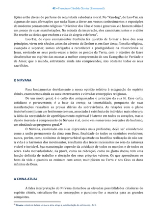 42 – Francisco Cândido Xavier (Emmanuel)
lições estão cheias do perfume de requintada sabedoria moral. No “Kan-Ing”, de Lao-Tsé, eis
algumas de suas afirmações que nada ficam a dever aos vossos conhecimentos e exposições
do moderno pensamento religioso: “O Senhor dos Céus é bom e generoso, e o homem sábio é
um pouco de suas manifestações. Na estrada da inspiração, eles caminham juntos e o sábio
lhe recebe as ideias, que enchem a vida de alegria e de bens”.
Lao-Tsé, de cujos ensinamentos Confúcio fez questão de formar a base dos seus
princípios, viveu seis séculos antes do advento do Senhor e, em face dessa filosofia religiosa,
avançada e superior, somos obrigados a reconhecer a prodigalidade da misericórdia de
Jesus, enviando os seus porta-vozes a todos os pontos da Terra, com o objetivo de fazer
desabrochar no espírito das massas a melhor compreensão do seu Evangelho de Verdade e
de Amor, que o mundo, entretanto, ainda não compreendeu, não obstante todos os seus
sacrifícios.
O NIRVANA
Para fundamentar devidamente a nossa opinião relativa à estagnação do espírito
chinês, examinemos ainda as suas interessantes e elevadas concepções religiosas.
De um modo geral, é o culto dos antepassados o principio da sua fé. Esse culto,
cotidiano e perseverante, é a base da crença na imortalidade, porquanto de suas
manifestações ressaltam as provas diárias da sobrevivência. As relações com o plano
invisível constituem um fenômeno comum, associado à existência do indivíduo mais obscuro.
A ideia da necessidade de aperfeiçoamento espiritual é latente em todos os corações, mas o
desvio inerente à compreensão do Nirvana é aí, como em numerosas correntes do budismo,
um obstáculo ao progresso geral.41
O Nirvana, examinado em suas expressões mais profundas, deve ser considerado
como a união permanente da alma com Deus, finalidade de todos os caminhos evolutivos;
nunca, porém, como sinônimo de imperturbável quietude ou beatífica realização do não ser.
A vida é a harmonia dos movimentos, resultante das trocas incessantes no seio da natureza
visível e invisível. Sua manutenção depende da atividade de todos os mundos e de todos os
seres. Cada individualidade, na prova, como na redenção, como na glória divina, tem uma
função definida de trabalho e elevação dos seus próprios valores. Os que aprenderam os
bens da vida e quantos os ensinam com amor, multiplicam na Terra e nos Céus os dons
infinitos de Deus.
A CHINA ATUAL
A falsa interpretação do Nirvana disturbou as elevadas possibilidades criadoras do
espírito chinês, cristalizou-lhe as concepções e paralisou-lhe a marcha para as grandes
conquistas.
41
Nirvana: estado de êxtase em que a alma atinge a autolibertação do sofrimento – N. D.
 